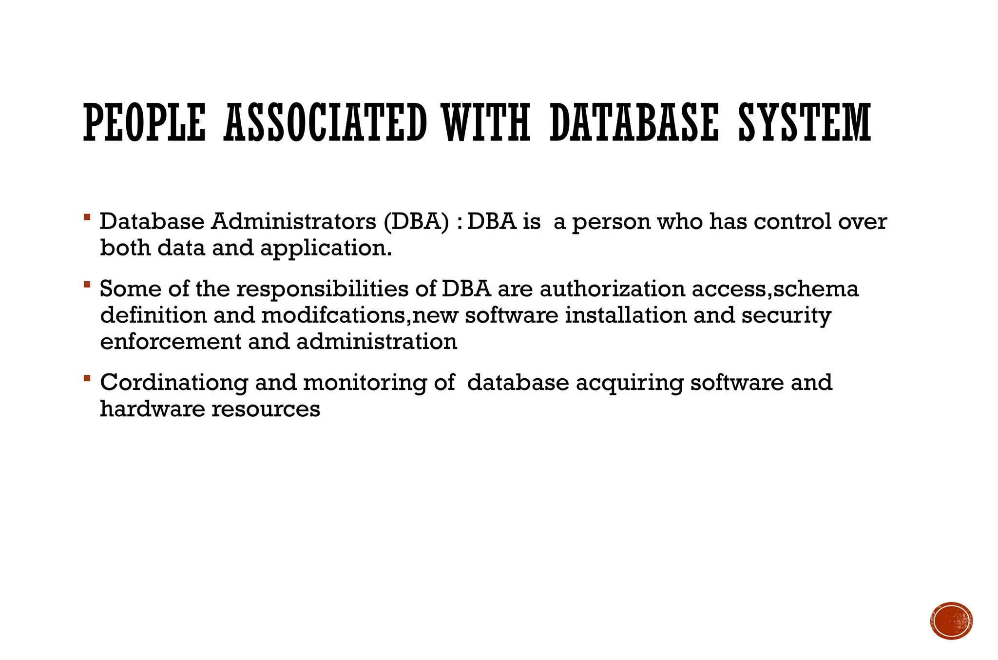 PEOPLE ASSOCIATED WITH DATABASE SYSTEM
 Database Administrators (DBA) : DBA is a person who has control over
both data and application.
 Some of the responsibilities of DBA are authorization access,schema
definition and modifcations,new software installation and security
enforcement and administration
 Cordinationg and monitoring of database acquiring software and
hardware resources
 