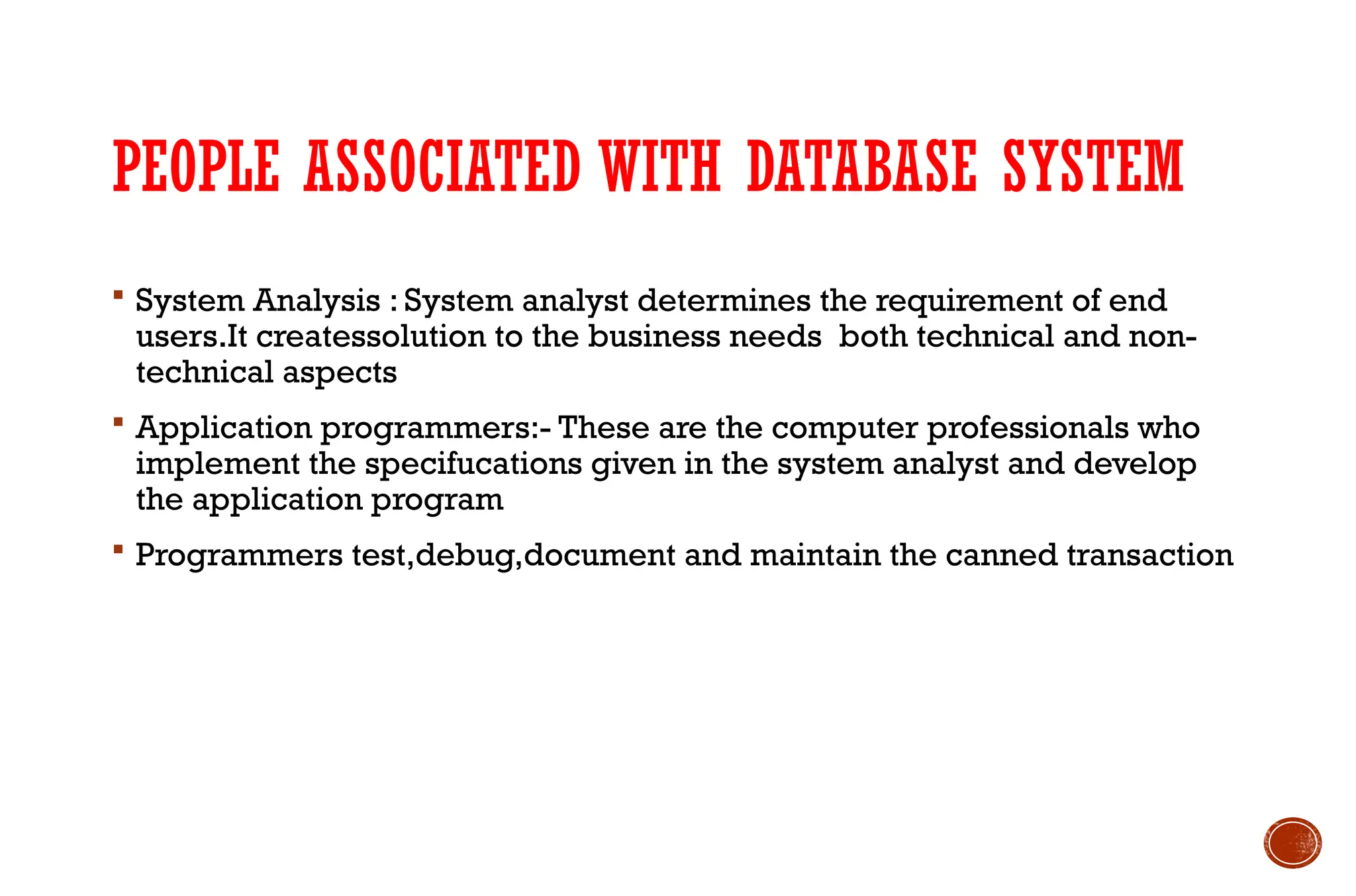 PEOPLE ASSOCIATED WITH DATABASE SYSTEM
 System Analysis : System analyst determines the requirement of end
users.It createssolution to the business needs both technical and non-
technical aspects
 Application programmers:- These are the computer professionals who
implement the specifucations given in the system analyst and develop
the application program
 Programmers test,debug,document and maintain the canned transaction
 