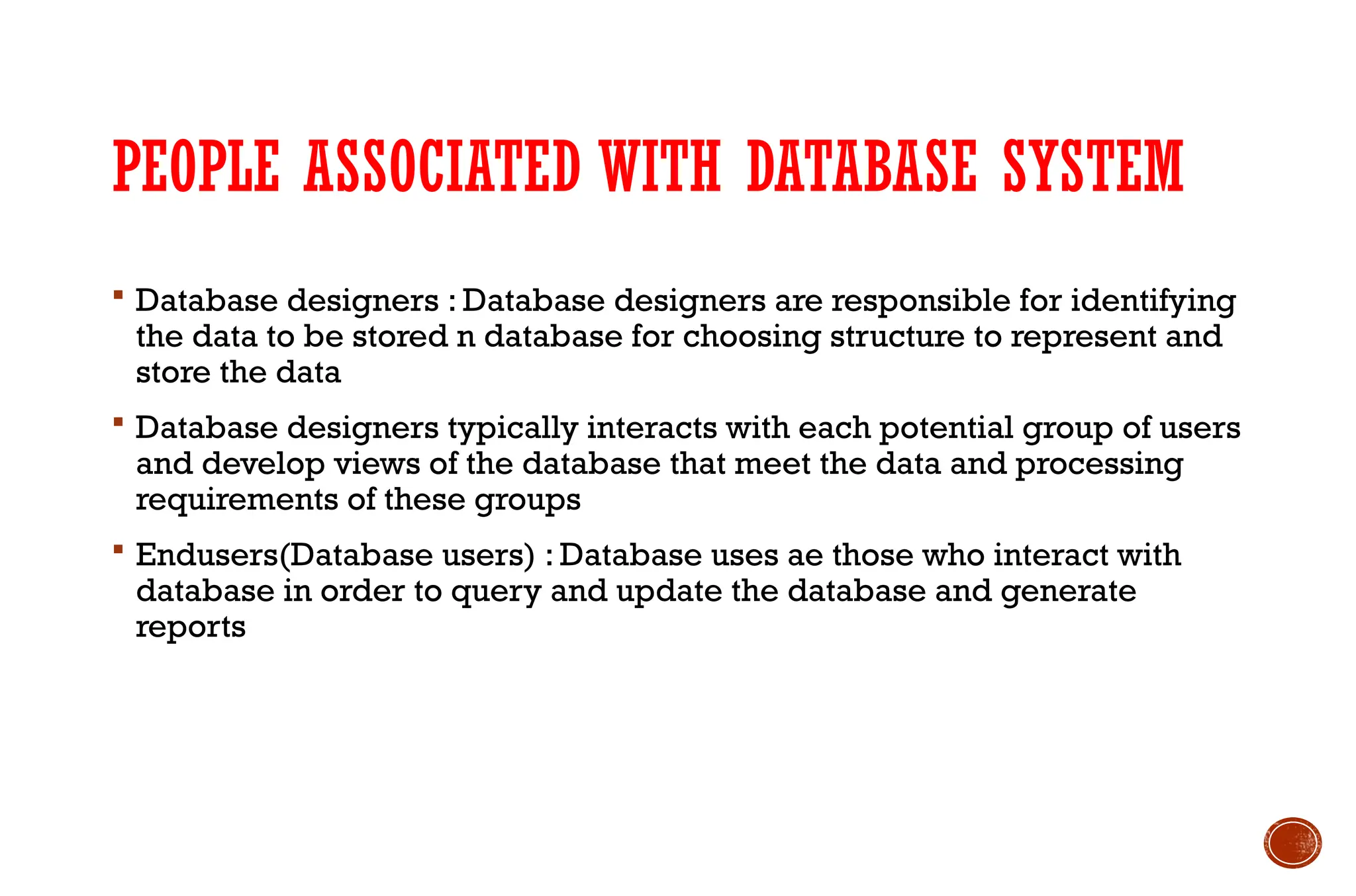 PEOPLE ASSOCIATED WITH DATABASE SYSTEM
 Database designers : Database designers are responsible for identifying
the data to be stored n database for choosing structure to represent and
store the data
 Database designers typically interacts with each potential group of users
and develop views of the database that meet the data and processing
requirements of these groups
 Endusers(Database users) : Database uses ae those who interact with
database in order to query and update the database and generate
reports
 