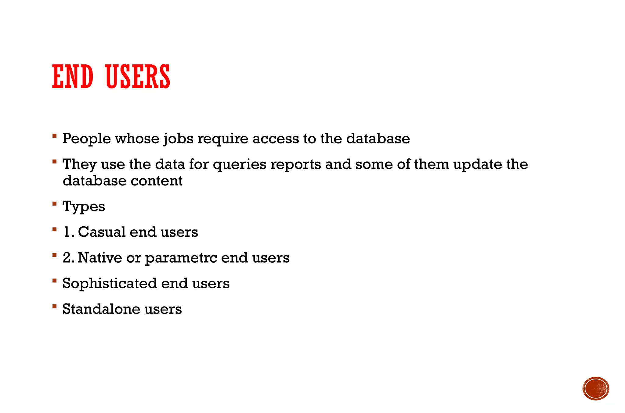 END USERS
 People whose jobs require access to the database
 They use the data for queries reports and some of them update the
database content
 Types
 1. Casual end users
 2. Native or parametrc end users
 Sophisticated end users
 Standalone users
 