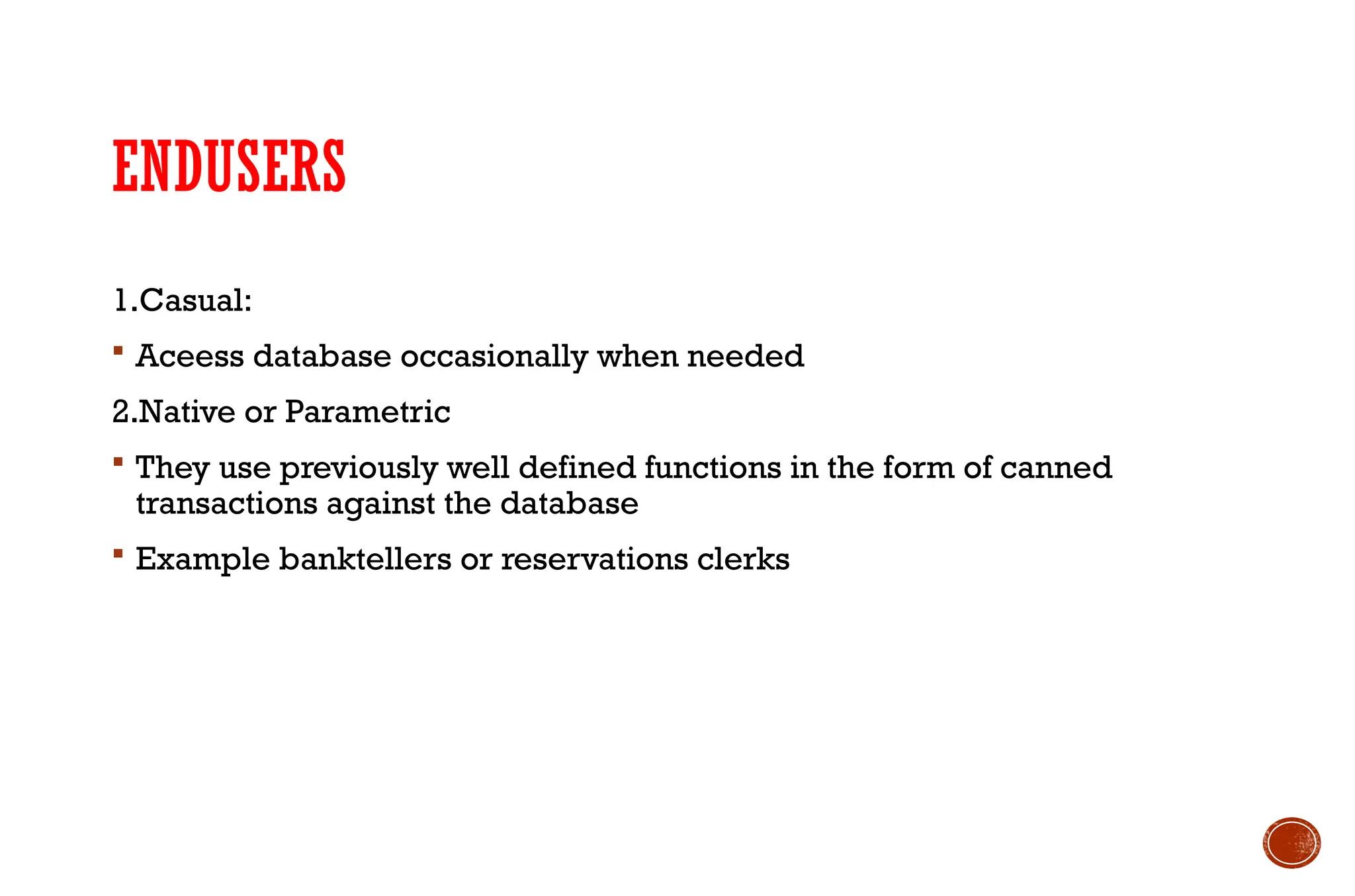 ENDUSERS
1.Casual:
 Aceess database occasionally when needed
2.Native or Parametric
 They use previously well defined functions in the form of canned
transactions against the database
 Example banktellers or reservations clerks
 