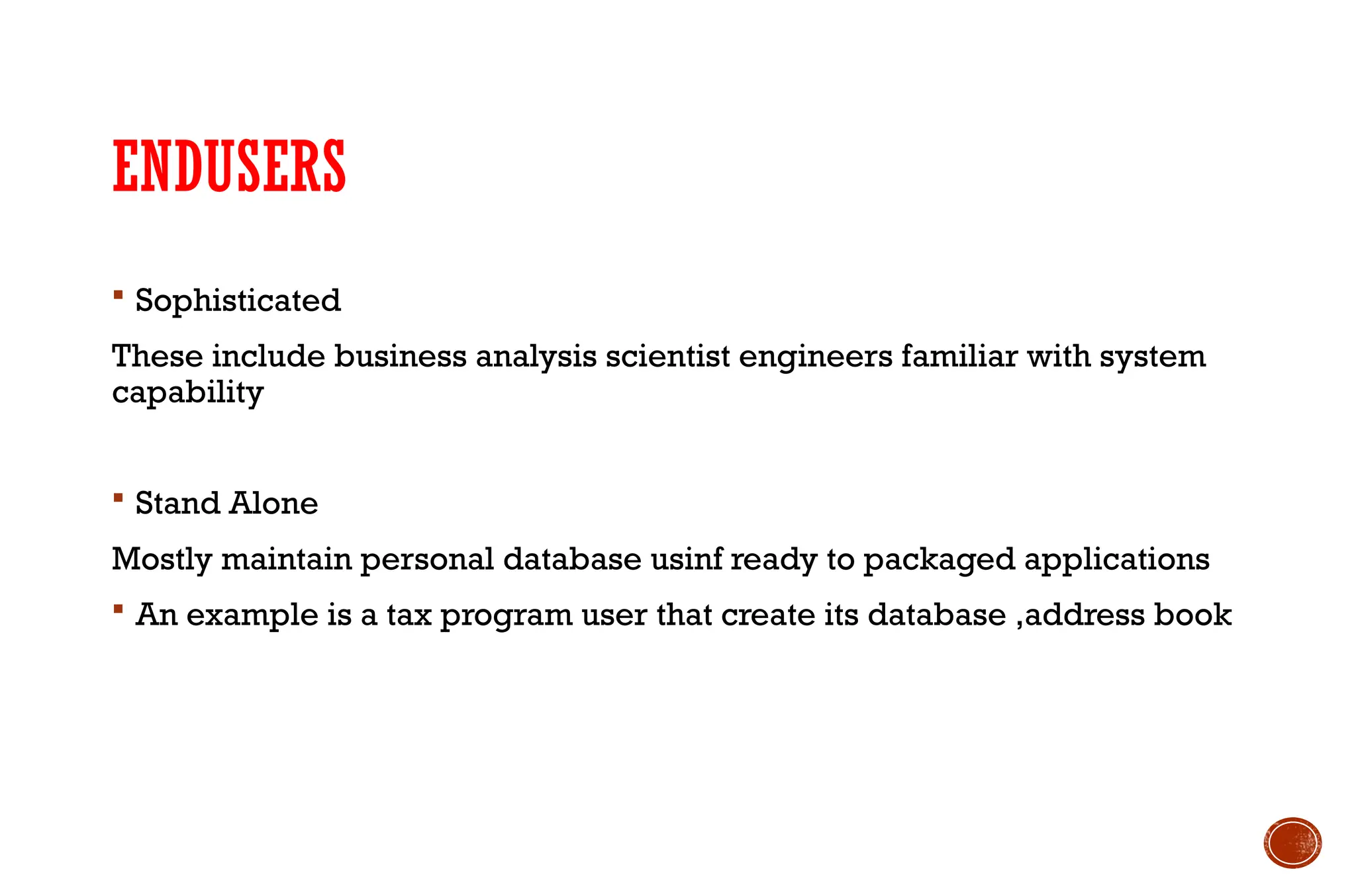 ENDUSERS
 Sophisticated
These include business analysis scientist engineers familiar with system
capability
 Stand Alone
Mostly maintain personal database usinf ready to packaged applications
 An example is a tax program user that create its database ,address book
 