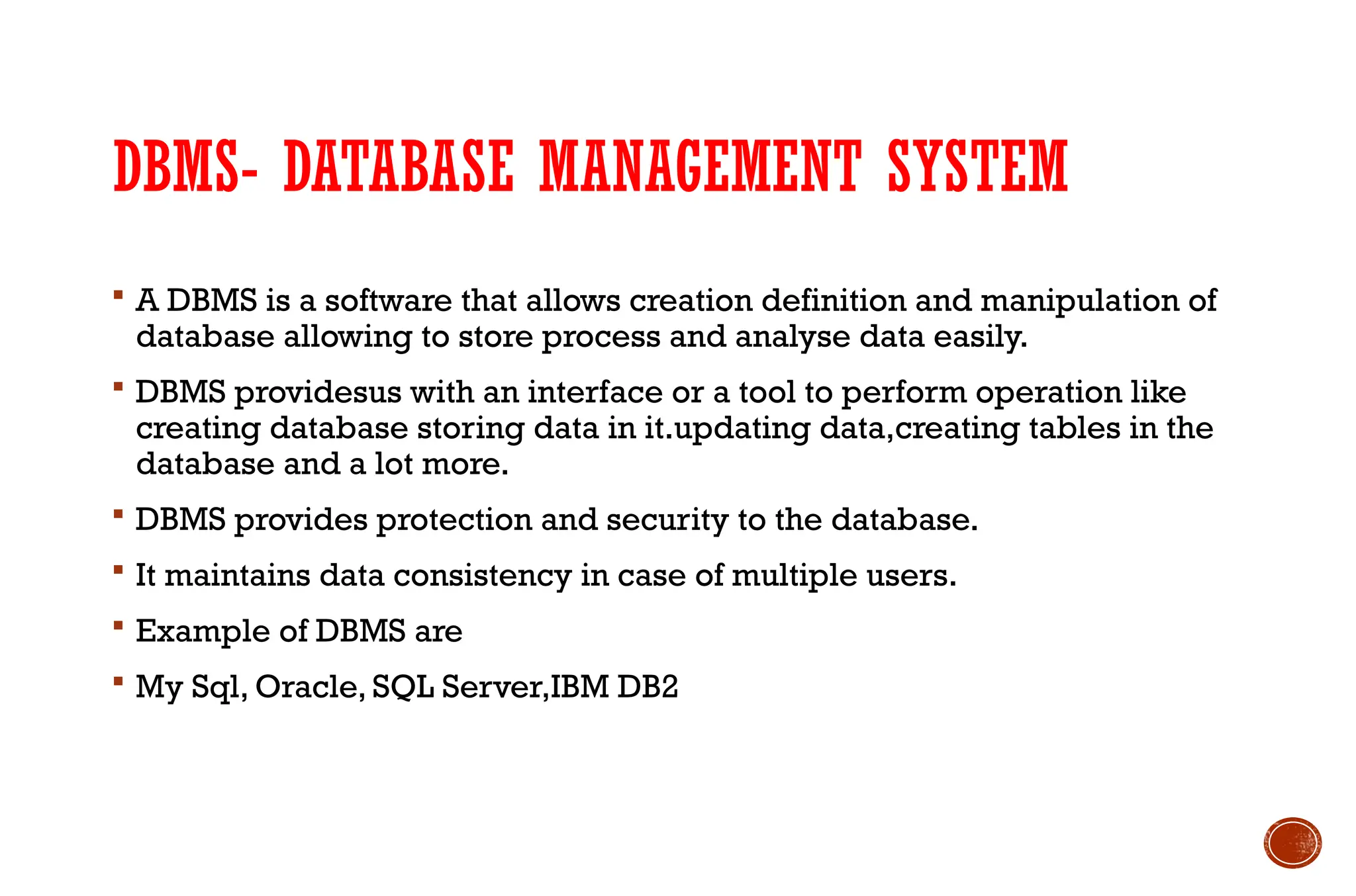 DBMS- DATABASE MANAGEMENT SYSTEM
 A DBMS is a software that allows creation definition and manipulation of
database allowing to store process and analyse data easily.
 DBMS providesus with an interface or a tool to perform operation like
creating database storing data in it.updating data,creating tables in the
database and a lot more.
 DBMS provides protection and security to the database.
 It maintains data consistency in case of multiple users.
 Example of DBMS are
 My Sql, Oracle, SQL Server,IBM DB2
 