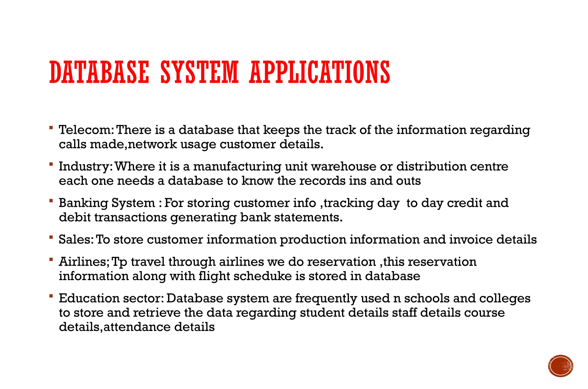 DATABASE SYSTEM APPLICATIONS
 Telecom:There is a database that keeps the track of the information regarding
calls made,network usage customer details.
 Industry:Where it is a manufacturing unit warehouse or distribution centre
each one needs a database to know the records ins and outs
 Banking System : For storing customer info ,tracking day to day credit and
debit transactions generating bank statements.
 Sales:To store customer information production information and invoice details
 Airlines;Tp travel through airlines we do reservation ,this reservation
information along with flight scheduke is stored in database
 Education sector: Database system are frequently used n schools and colleges
to store and retrieve the data regarding student details staff details course
details,attendance details
 