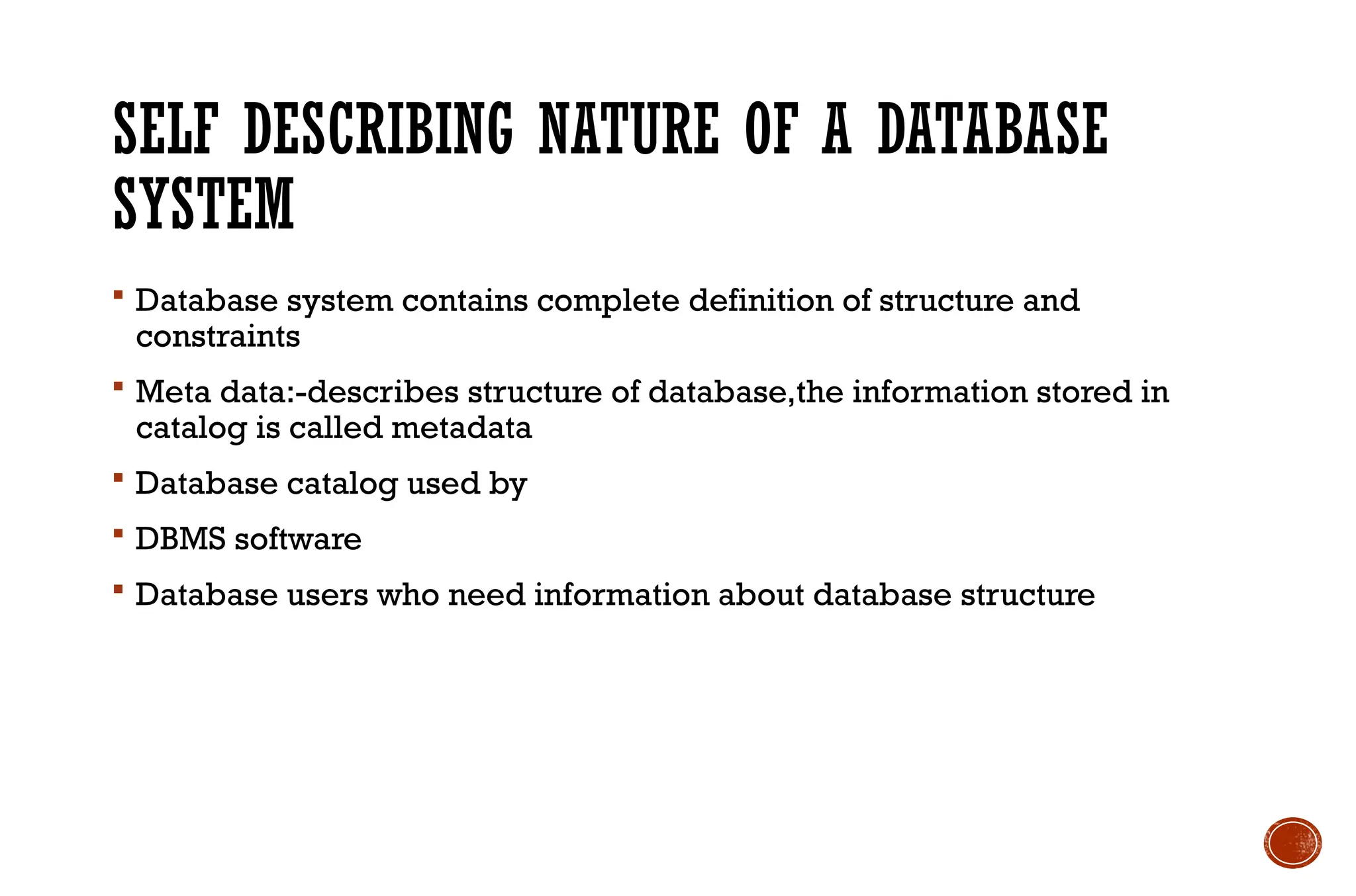 SELF DESCRIBING NATURE OF A DATABASE
SYSTEM
 Database system contains complete definition of structure and
constraints
 Meta data:-describes structure of database,the information stored in
catalog is called metadata
 Database catalog used by
 DBMS software
 Database users who need information about database structure
 