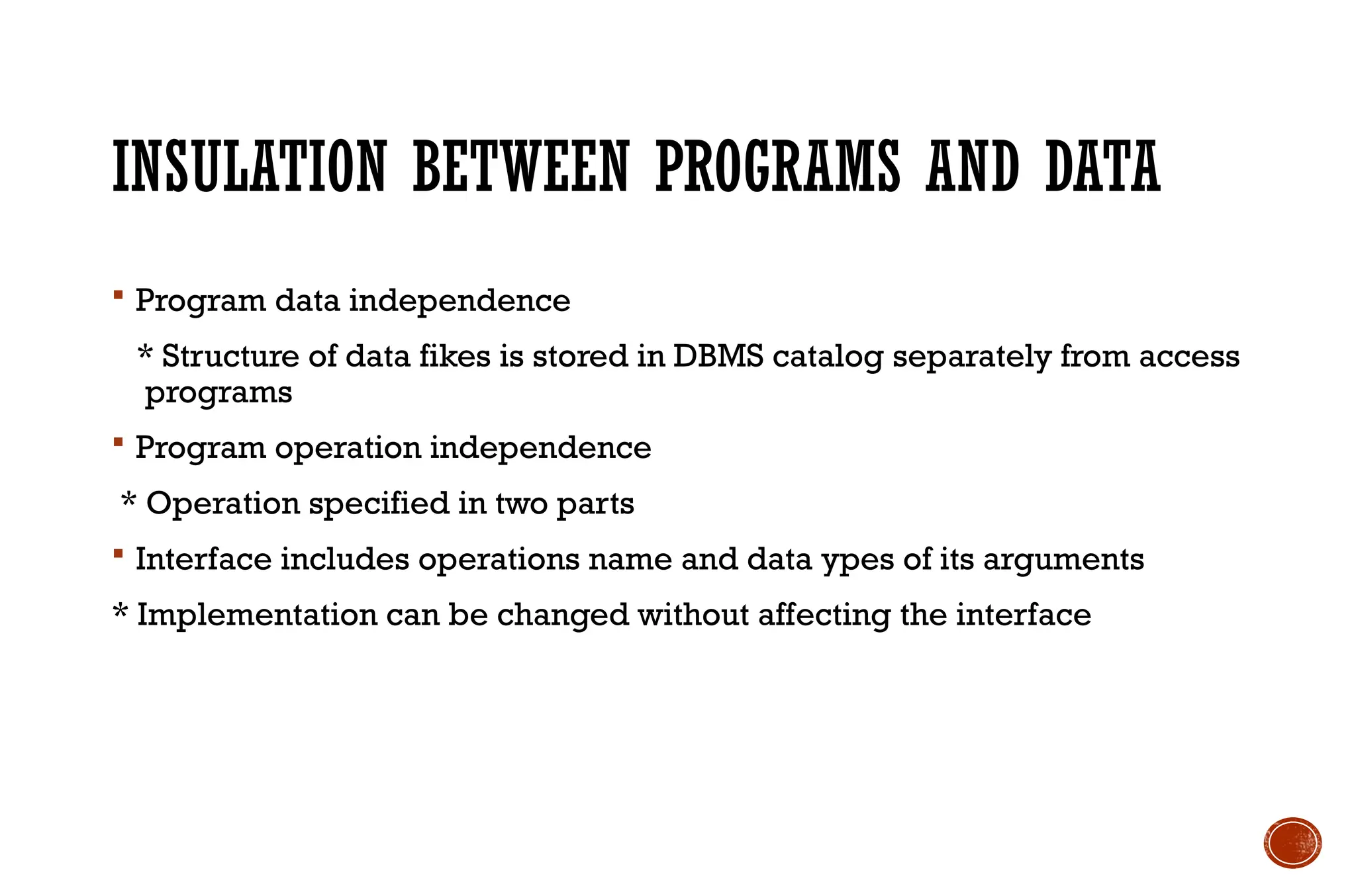 INSULATION BETWEEN PROGRAMS AND DATA
 Program data independence
* Structure of data fikes is stored in DBMS catalog separately from access
programs
 Program operation independence
* Operation specified in two parts
 Interface includes operations name and data ypes of its arguments
* Implementation can be changed without affecting the interface
 