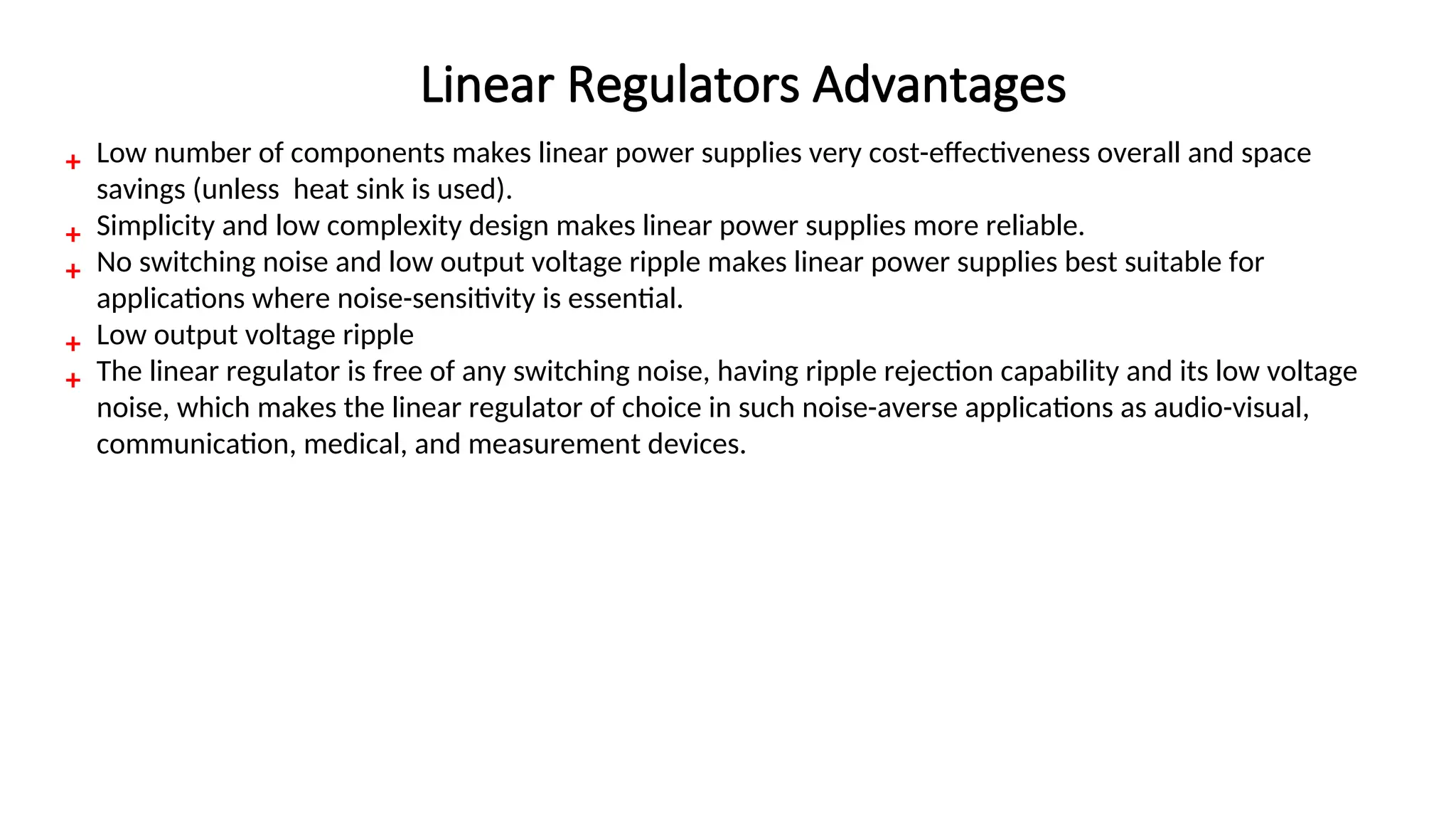 ₊ Low number of components makes linear power supplies very cost-effectiveness overall and space
savings (unless heat sink is used).
₊ Simplicity and low complexity design makes linear power supplies more reliable.
₊ No switching noise and low output voltage ripple makes linear power supplies best suitable for
applications where noise-sensitivity is essential.
₊ Low output voltage ripple
₊ The linear regulator is free of any switching noise, having ripple rejection capability and its low voltage
noise, which makes the linear regulator of choice in such noise-averse applications as audio-visual,
communication, medical, and measurement devices.
Linear Regulators Advantages
 