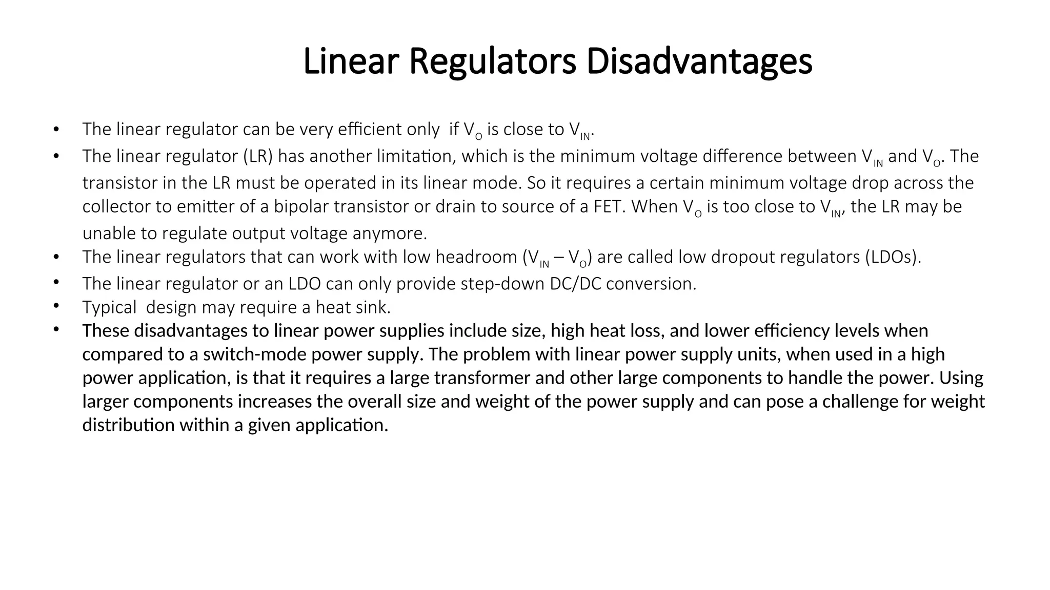 • The linear regulator can be very efficient only if VO is close to VIN.
• The linear regulator (LR) has another limitation, which is the minimum voltage difference between VIN and VO. The
transistor in the LR must be operated in its linear mode. So it requires a certain minimum voltage drop across the
collector to emitter of a bipolar transistor or drain to source of a FET. When VO is too close to VIN, the LR may be
unable to regulate output voltage anymore.
• The linear regulators that can work with low headroom (VIN – VO) are called low dropout regulators (LDOs).
• The linear regulator or an LDO can only provide step-down DC/DC conversion.
• Typical design may require a heat sink.
• These disadvantages to linear power supplies include size, high heat loss, and lower efficiency levels when
compared to a switch-mode power supply. The problem with linear power supply units, when used in a high
power application, is that it requires a large transformer and other large components to handle the power. Using
larger components increases the overall size and weight of the power supply and can pose a challenge for weight
distribution within a given application.
Linear Regulators Disadvantages
 