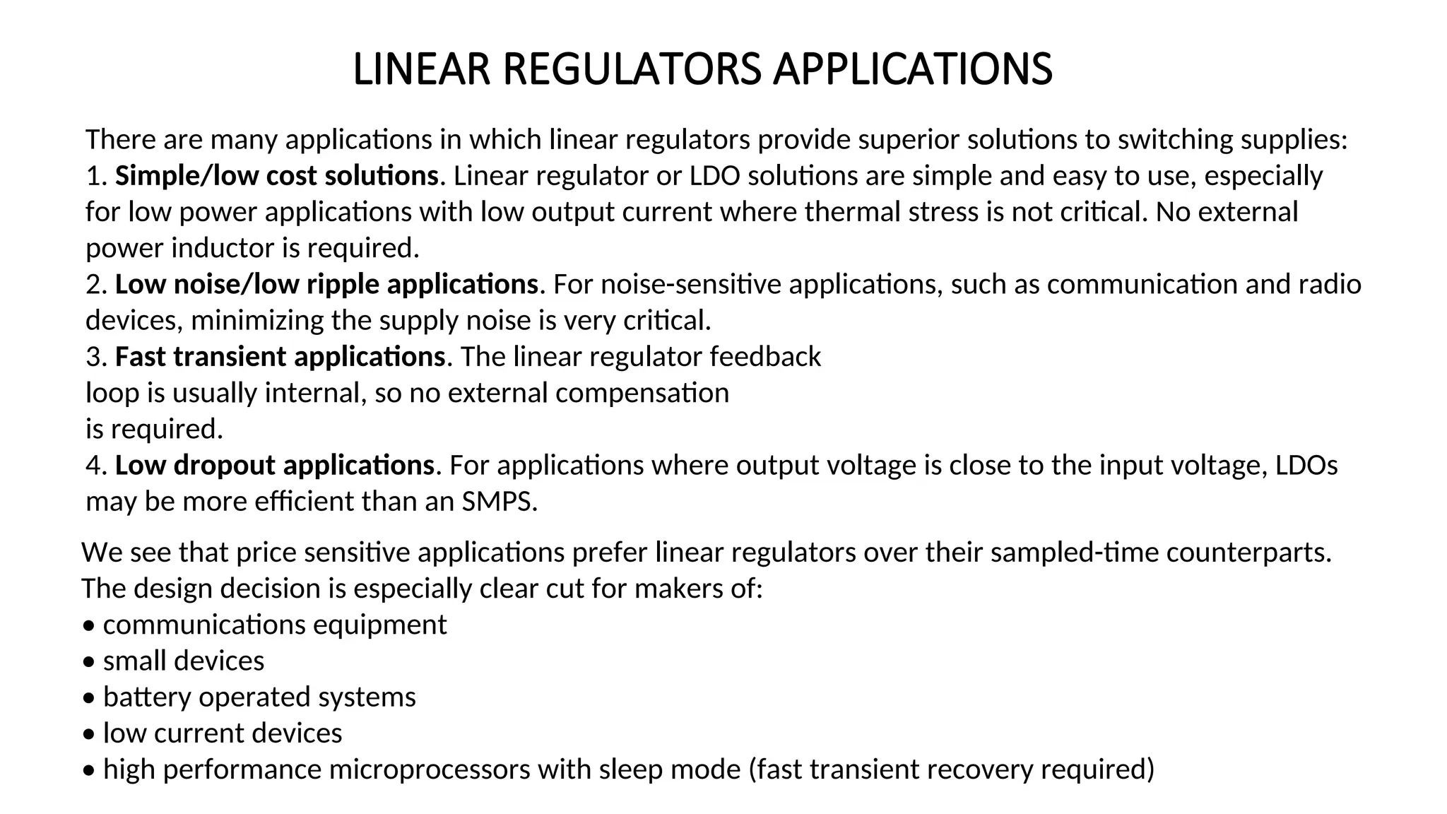 LINEAR REGULATORS APPLICATIONS
There are many applications in which linear regulators provide superior solutions to switching supplies:
1. Simple/low cost solutions. Linear regulator or LDO solutions are simple and easy to use, especially
for low power applications with low output current where thermal stress is not critical. No external
power inductor is required.
2. Low noise/low ripple applications. For noise-sensitive applications, such as communication and radio
devices, minimizing the supply noise is very critical.
3. Fast transient applications. The linear regulator feedback
loop is usually internal, so no external compensation
is required.
4. Low dropout applications. For applications where output voltage is close to the input voltage, LDOs
may be more efficient than an SMPS.
We see that price sensitive applications prefer linear regulators over their sampled-time counterparts.
The design decision is especially clear cut for makers of:
• communications equipment
• small devices
• battery operated systems
• low current devices
• high performance microprocessors with sleep mode (fast transient recovery required)
 