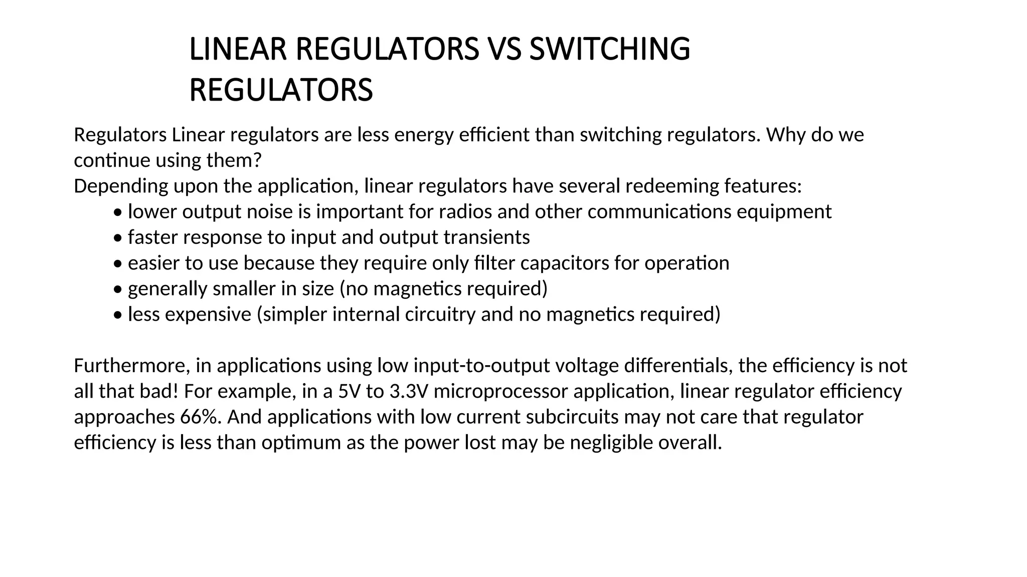 Regulators Linear regulators are less energy efficient than switching regulators. Why do we
continue using them?
Depending upon the application, linear regulators have several redeeming features:
• lower output noise is important for radios and other communications equipment
• faster response to input and output transients
• easier to use because they require only filter capacitors for operation
• generally smaller in size (no magnetics required)
• less expensive (simpler internal circuitry and no magnetics required)
Furthermore, in applications using low input-to-output voltage differentials, the efficiency is not
all that bad! For example, in a 5V to 3.3V microprocessor application, linear regulator efficiency
approaches 66%. And applications with low current subcircuits may not care that regulator
efficiency is less than optimum as the power lost may be negligible overall.
LINEAR REGULATORS VS SWITCHING
REGULATORS
 