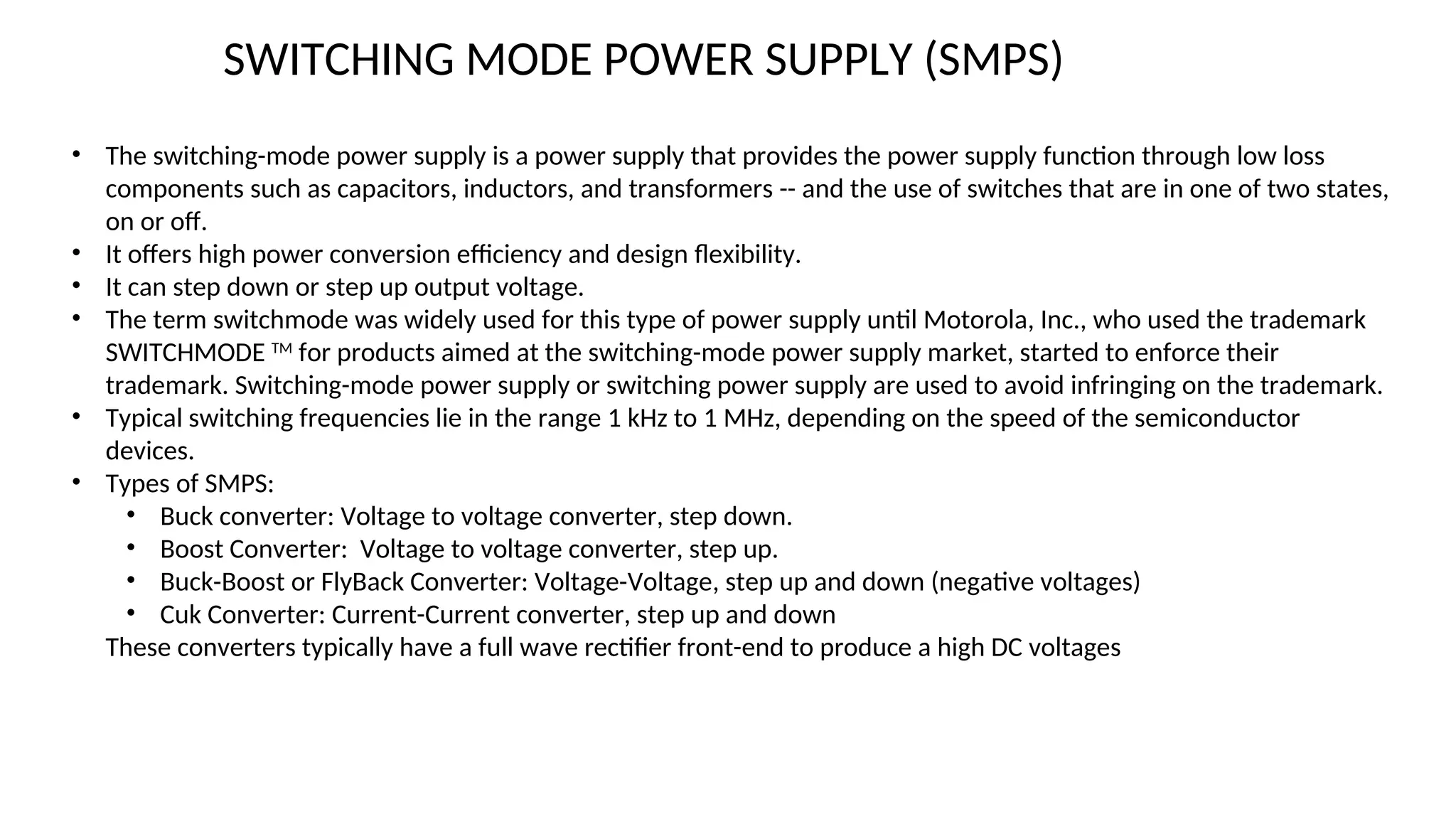 • The switching-mode power supply is a power supply that provides the power supply function through low loss
components such as capacitors, inductors, and transformers -- and the use of switches that are in one of two states,
on or off.
• It offers high power conversion efficiency and design flexibility.
• It can step down or step up output voltage.
• The term switchmode was widely used for this type of power supply until Motorola, Inc., who used the trademark
SWITCHMODE TM
for products aimed at the switching-mode power supply market, started to enforce their
trademark. Switching-mode power supply or switching power supply are used to avoid infringing on the trademark.
• Typical switching frequencies lie in the range 1 kHz to 1 MHz, depending on the speed of the semiconductor
devices.
• Types of SMPS:
• Buck converter: Voltage to voltage converter, step down.
• Boost Converter: Voltage to voltage converter, step up.
• Buck-Boost or FlyBack Converter: Voltage-Voltage, step up and down (negative voltages)
• Cuk Converter: Current-Current converter, step up and down
These converters typically have a full wave rectifier front-end to produce a high DC voltages
SWITCHING MODE POWER SUPPLY (SMPS)
 