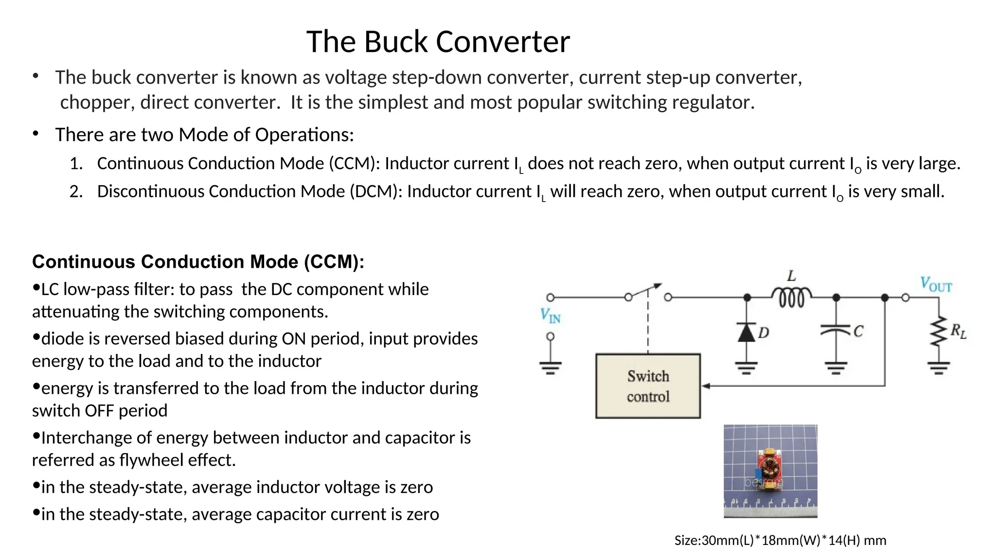 • The buck converter is known as voltage step-down converter, current step-up converter,
chopper, direct converter. It is the simplest and most popular switching regulator.
• There are two Mode of Operations:
1. Continuous Conduction Mode (CCM): Inductor current IL does not reach zero, when output current IO is very large.
2. Discontinuous Conduction Mode (DCM): Inductor current IL will reach zero, when output current IO is very small.
Size:30mm(L)*18mm(W)*14(H) mm
The Buck Converter
Continuous Conduction Mode (CCM):
•LC low-pass filter: to pass the DC component while
attenuating the switching components.
•diode is reversed biased during ON period, input provides
energy to the load and to the inductor
•energy is transferred to the load from the inductor during
switch OFF period
•Interchange of energy between inductor and capacitor is
referred as flywheel effect.
•in the steady-state, average inductor voltage is zero
•in the steady-state, average capacitor current is zero
 