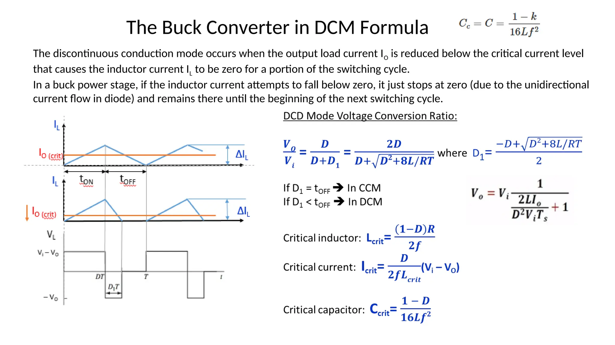 The Buck Converter in DCM Formula
The discontinuous conduction mode occurs when the output load current IO is reduced below the critical current level
that causes the inductor current IL to be zero for a portion of the switching cycle.
In a buck power stage, if the inductor current attempts to fall below zero, it just stops at zero (due to the unidirectional
current flow in diode) and remains there until the beginning of the next switching cycle.
 