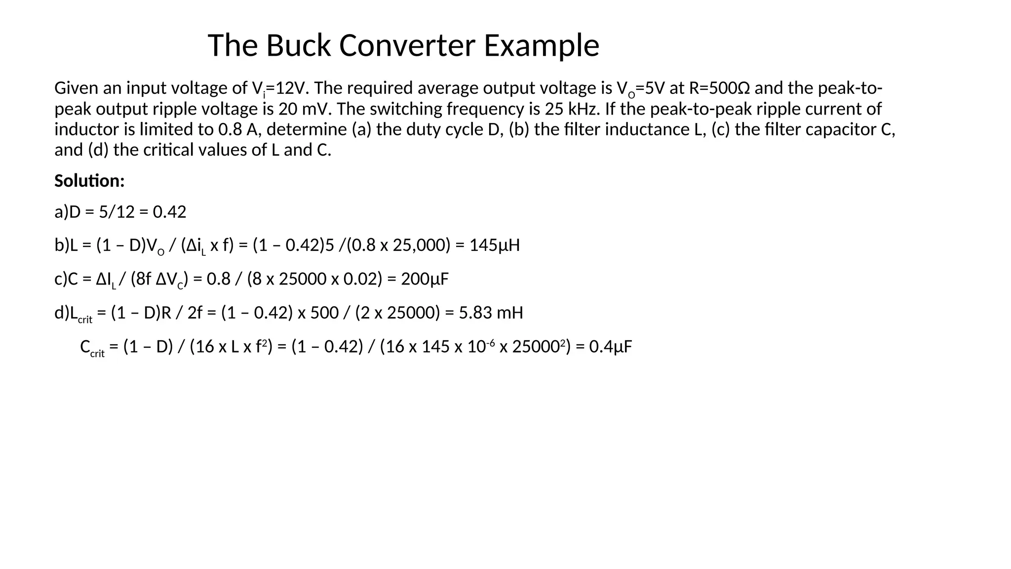 Given an input voltage of Vi=12V. The required average output voltage is VO=5V at R=500Ω and the peak-to-
peak output ripple voltage is 20 mV. The switching frequency is 25 kHz. If the peak-to-peak ripple current of
inductor is limited to 0.8 A, determine (a) the duty cycle D, (b) the filter inductance L, (c) the filter capacitor C,
and (d) the critical values of L and C.
Solution:
a)D = 5/12 = 0.42
b)L = (1 – D)VO / (ΔiL x f) = (1 – 0.42)5 /(0.8 x 25,000) = 145μH
c)C = ΔIL / (8f ΔVC) = 0.8 / (8 x 25000 x 0.02) = 200μF
d)Lcrit = (1 – D)R / 2f = (1 – 0.42) x 500 / (2 x 25000) = 5.83 mH
Ccrit = (1 – D) / (16 x L x f2
) = (1 – 0.42) / (16 x 145 x 10-6
x 250002
) = 0.4μF
The Buck Converter Example
 
