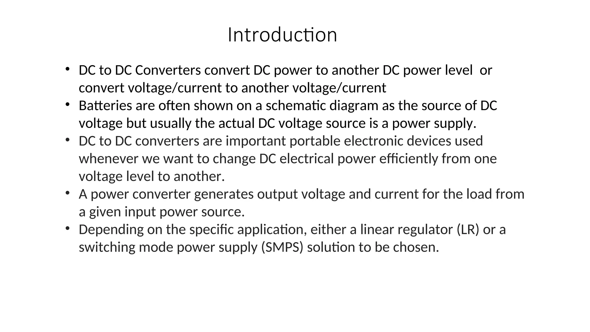 • DC to DC Converters convert DC power to another DC power level or
convert voltage/current to another voltage/current
• Batteries are often shown on a schematic diagram as the source of DC
voltage but usually the actual DC voltage source is a power supply.
• DC to DC converters are important portable electronic devices used
whenever we want to change DC electrical power efficiently from one
voltage level to another.
• A power converter generates output voltage and current for the load from
a given input power source.
• Depending on the specific application, either a linear regulator (LR) or a
switching mode power supply (SMPS) solution to be chosen.
Introduction
 