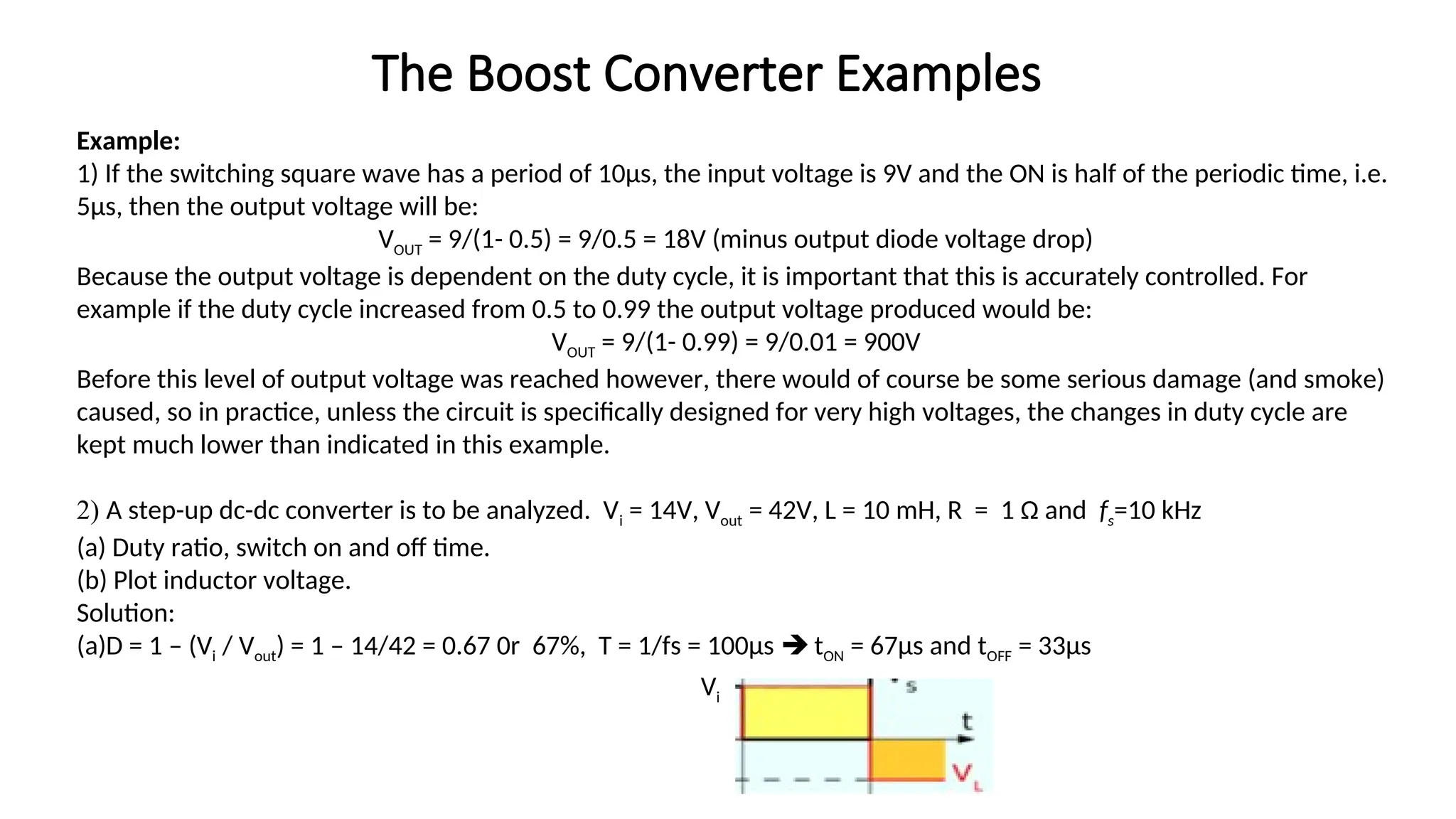 Example:
1) If the switching square wave has a period of 10µs, the input voltage is 9V and the ON is half of the periodic time, i.e.
5µs, then the output voltage will be:
VOUT = 9/(1- 0.5) = 9/0.5 = 18V (minus output diode voltage drop)
Because the output voltage is dependent on the duty cycle, it is important that this is accurately controlled. For
example if the duty cycle increased from 0.5 to 0.99 the output voltage produced would be:
VOUT = 9/(1- 0.99) = 9/0.01 = 900V
Before this level of output voltage was reached however, there would of course be some serious damage (and smoke)
caused, so in practice, unless the circuit is specifically designed for very high voltages, the changes in duty cycle are
kept much lower than indicated in this example.
2) A step-up dc-dc converter is to be analyzed. Vi = 14V, Vout = 42V, L = 10 mH, R = 1 Ω and fs=10 kHz
(a) Duty ratio, switch on and off time.
(b) Plot inductor voltage.
Solution:
(a)D = 1 – (Vi / Vout) = 1 – 14/42 = 0.67 0r 67%, T = 1/fs = 100µs  tON = 67µs and tOFF = 33µs
The Boost Converter Examples
Vi
 