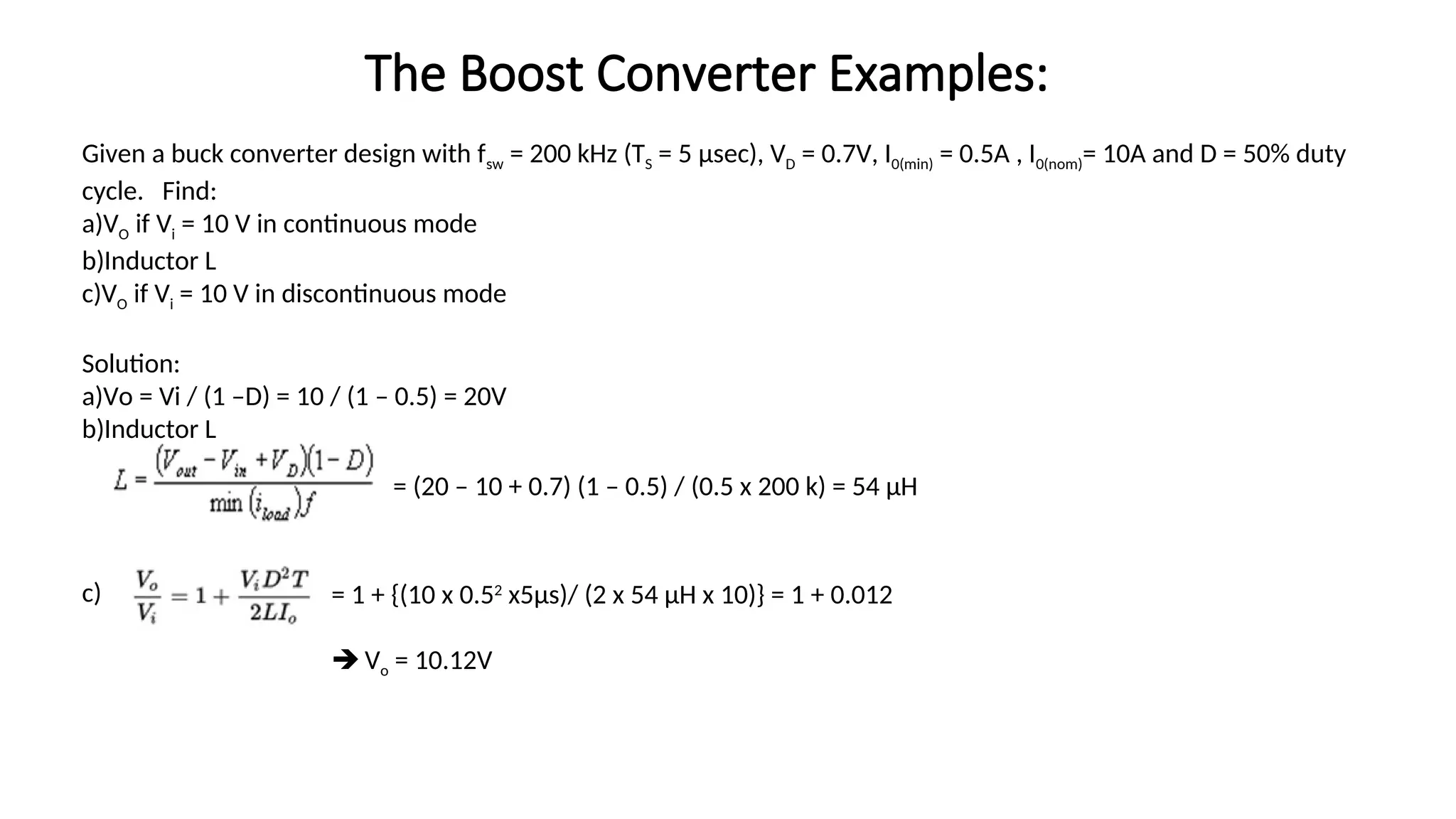 Given a buck converter design with fsw = 200 kHz (TS = 5 μsec), VD = 0.7V, I0(min) = 0.5A , I0(nom)= 10A and D = 50% duty
cycle. Find:
a)VO if Vi = 10 V in continuous mode
b)Inductor L
c)VO if Vi = 10 V in discontinuous mode
Solution:
a)Vo = Vi / (1 –D) = 10 / (1 – 0.5) = 20V
b)Inductor L
c)
= (20 – 10 + 0.7) (1 – 0.5) / (0.5 x 200 k) = 54 µH
= 1 + {(10 x 0.52
x5µs)/ (2 x 54 µH x 10)} = 1 + 0.012
 Vo = 10.12V
The Boost Converter Examples:
 