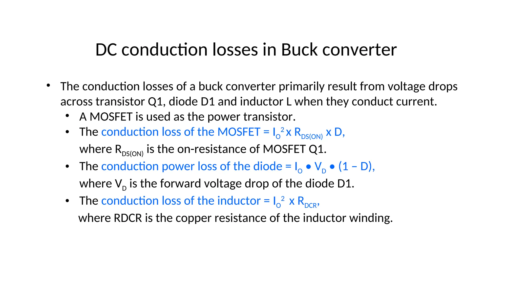 • The conduction losses of a buck converter primarily result from voltage drops
across transistor Q1, diode D1 and inductor L when they conduct current.
• A MOSFET is used as the power transistor.
• The conduction loss of the MOSFET = IO
2
x RDS(ON) x D,
where RDS(ON) is the on-resistance of MOSFET Q1.
• The conduction power loss of the diode = IO • VD • (1 – D),
where VD is the forward voltage drop of the diode D1.
• The conduction loss of the inductor = IO
2
x RDCR,
where RDCR is the copper resistance of the inductor winding.
DC conduction losses in Buck converter
 