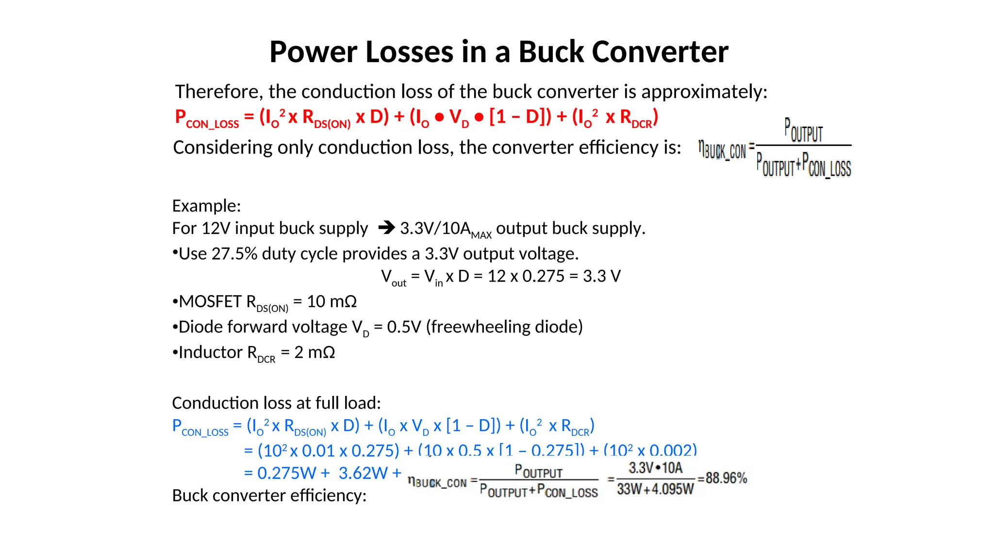 Therefore, the conduction loss of the buck converter is approximately:
PCON_LOSS = (IO
2
x RDS(ON) x D) + (IO • VD • [1 – D]) + (IO
2
x RDCR)
Power Losses in a Buck Converter
Considering only conduction loss, the converter efficiency is:
Example:
For 12V input buck supply  3.3V/10AMAX output buck supply.
•Use 27.5% duty cycle provides a 3.3V output voltage.
Vout = Vin x D = 12 x 0.275 = 3.3 V
•MOSFET RDS(ON) = 10 mΩ
•Diode forward voltage VD = 0.5V (freewheeling diode)
•Inductor RDCR = 2 mΩ
Conduction loss at full load:
PCON_LOSS = (IO
2
x RDS(ON) x D) + (IO x VD x [1 – D]) + (IO
2
x RDCR)
= (102
x 0.01 x 0.275) + (10 x 0.5 x [1 – 0.275]) + (102
x 0.002)
= 0.275W + 3.62W + 0.2W = 4.095W
Buck converter efficiency:
 