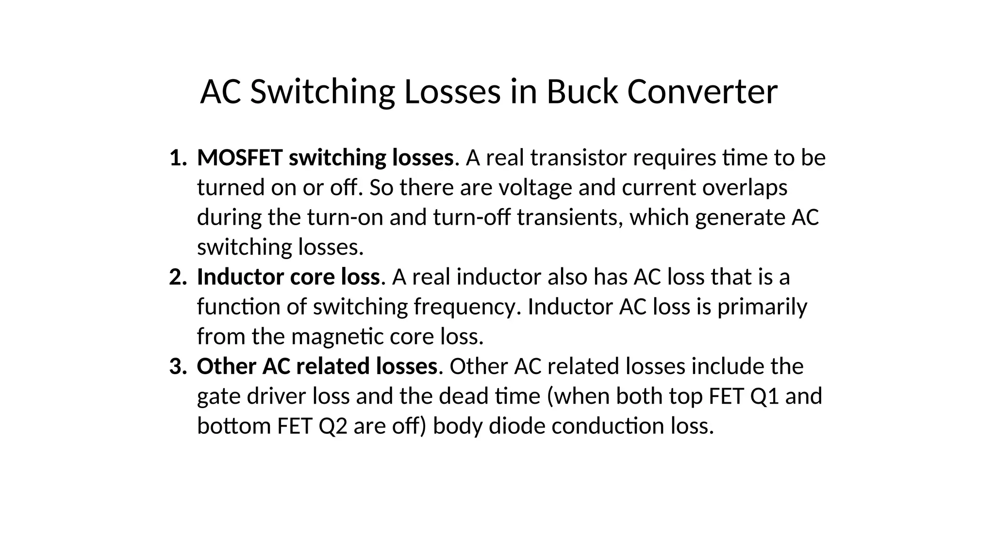 AC Switching Losses in Buck Converter
1. MOSFET switching losses. A real transistor requires time to be
turned on or off. So there are voltage and current overlaps
during the turn-on and turn-off transients, which generate AC
switching losses.
2. Inductor core loss. A real inductor also has AC loss that is a
function of switching frequency. Inductor AC loss is primarily
from the magnetic core loss.
3. Other AC related losses. Other AC related losses include the
gate driver loss and the dead time (when both top FET Q1 and
bottom FET Q2 are off) body diode conduction loss.
 