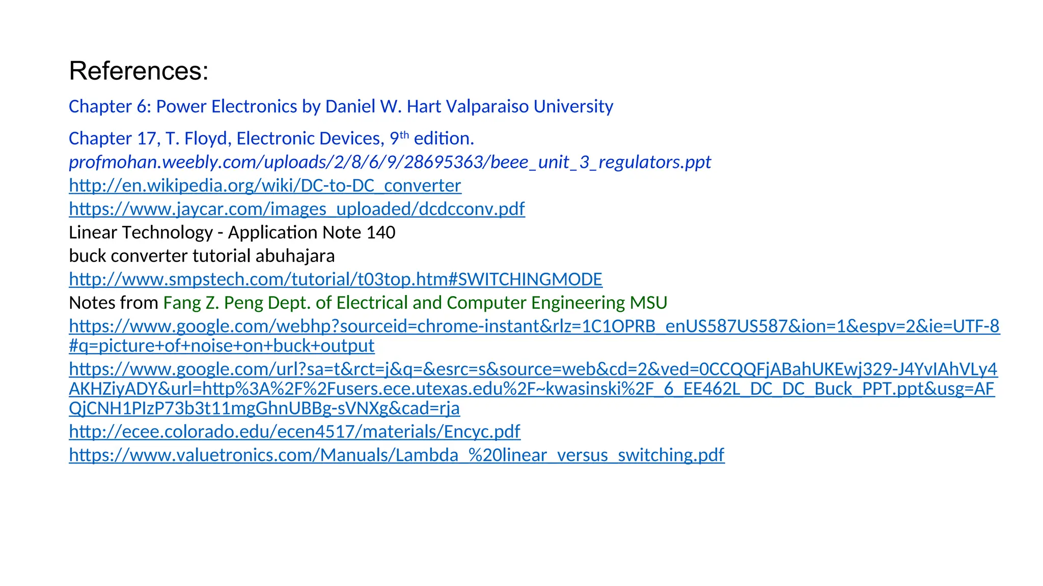 References:
Chapter 6: Power Electronics by Daniel W. Hart Valparaiso University
Chapter 17, T. Floyd, Electronic Devices, 9th
edition.
profmohan.weebly.com/uploads/2/8/6/9/28695363/beee_unit_3_regulators.ppt
http://en.wikipedia.org/wiki/DC-to-DC_converter
https://www.jaycar.com/images_uploaded/dcdcconv.pdf
Linear Technology - Application Note 140
buck converter tutorial abuhajara
http://www.smpstech.com/tutorial/t03top.htm#SWITCHINGMODE
Notes from Fang Z. Peng Dept. of Electrical and Computer Engineering MSU
https://www.google.com/webhp?sourceid=chrome-instant&rlz=1C1OPRB_enUS587US587&ion=1&espv=2&ie=UTF-8
#q=picture+of+noise+on+buck+output
https://www.google.com/url?sa=t&rct=j&q=&esrc=s&source=web&cd=2&ved=0CCQQFjABahUKEwj329-J4YvIAhVLy4
AKHZiyADY&url=http%3A%2F%2Fusers.ece.utexas.edu%2F~kwasinski%2F_6_EE462L_DC_DC_Buck_PPT.ppt&usg=AF
QjCNH1PIzP73b3t11mgGhnUBBg-sVNXg&cad=rja
http://ecee.colorado.edu/ecen4517/materials/Encyc.pdf
https://www.valuetronics.com/Manuals/Lambda_%20linear_versus_switching.pdf
 