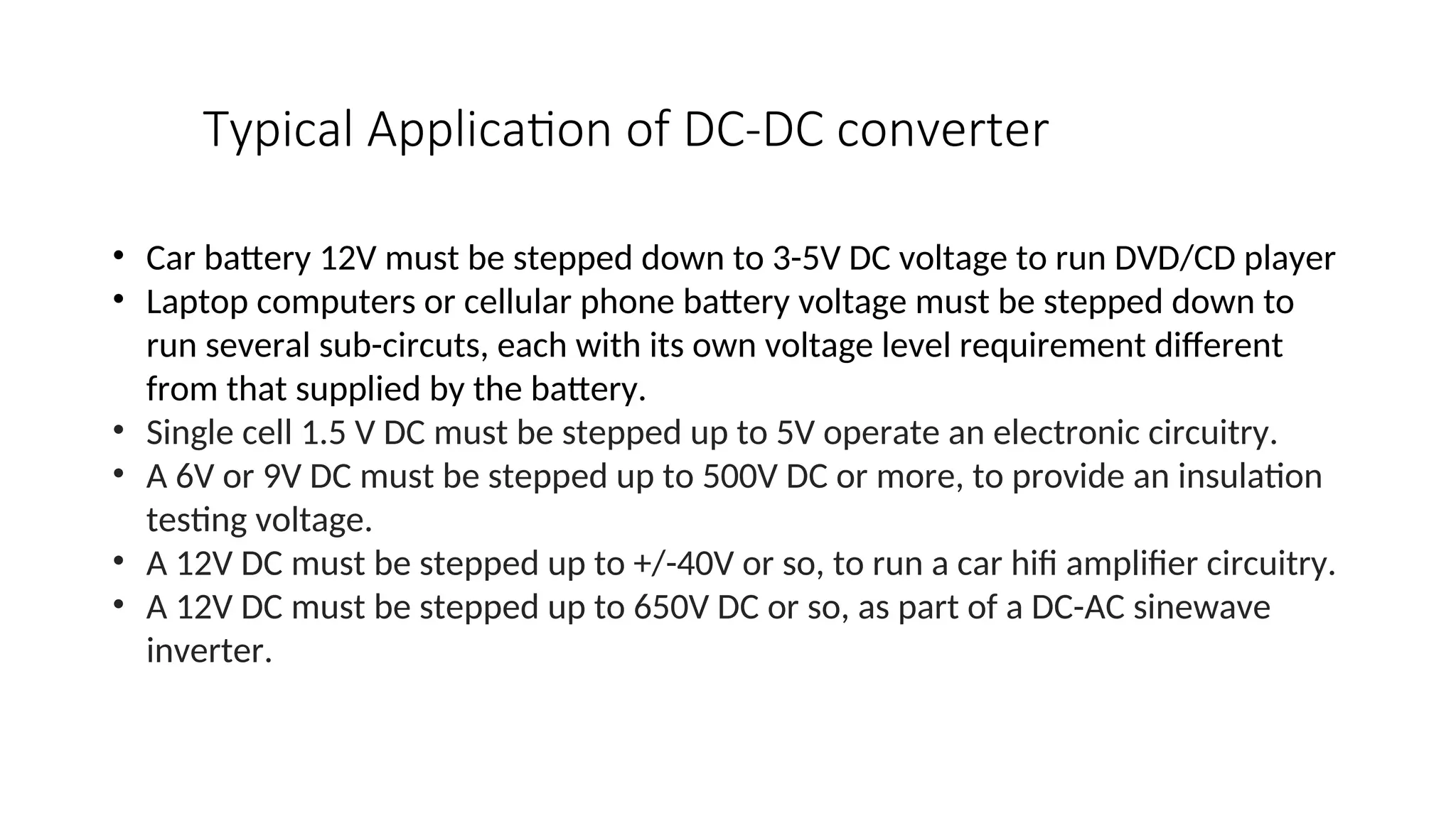 • Car battery 12V must be stepped down to 3-5V DC voltage to run DVD/CD player
• Laptop computers or cellular phone battery voltage must be stepped down to
run several sub-circuts, each with its own voltage level requirement different
from that supplied by the battery.
• Single cell 1.5 V DC must be stepped up to 5V operate an electronic circuitry.
• A 6V or 9V DC must be stepped up to 500V DC or more, to provide an insulation
testing voltage.
• A 12V DC must be stepped up to +/-40V or so, to run a car hifi amplifier circuitry.
• A 12V DC must be stepped up to 650V DC or so, as part of a DC-AC sinewave
inverter.
Typical Application of DC-DC converter
 