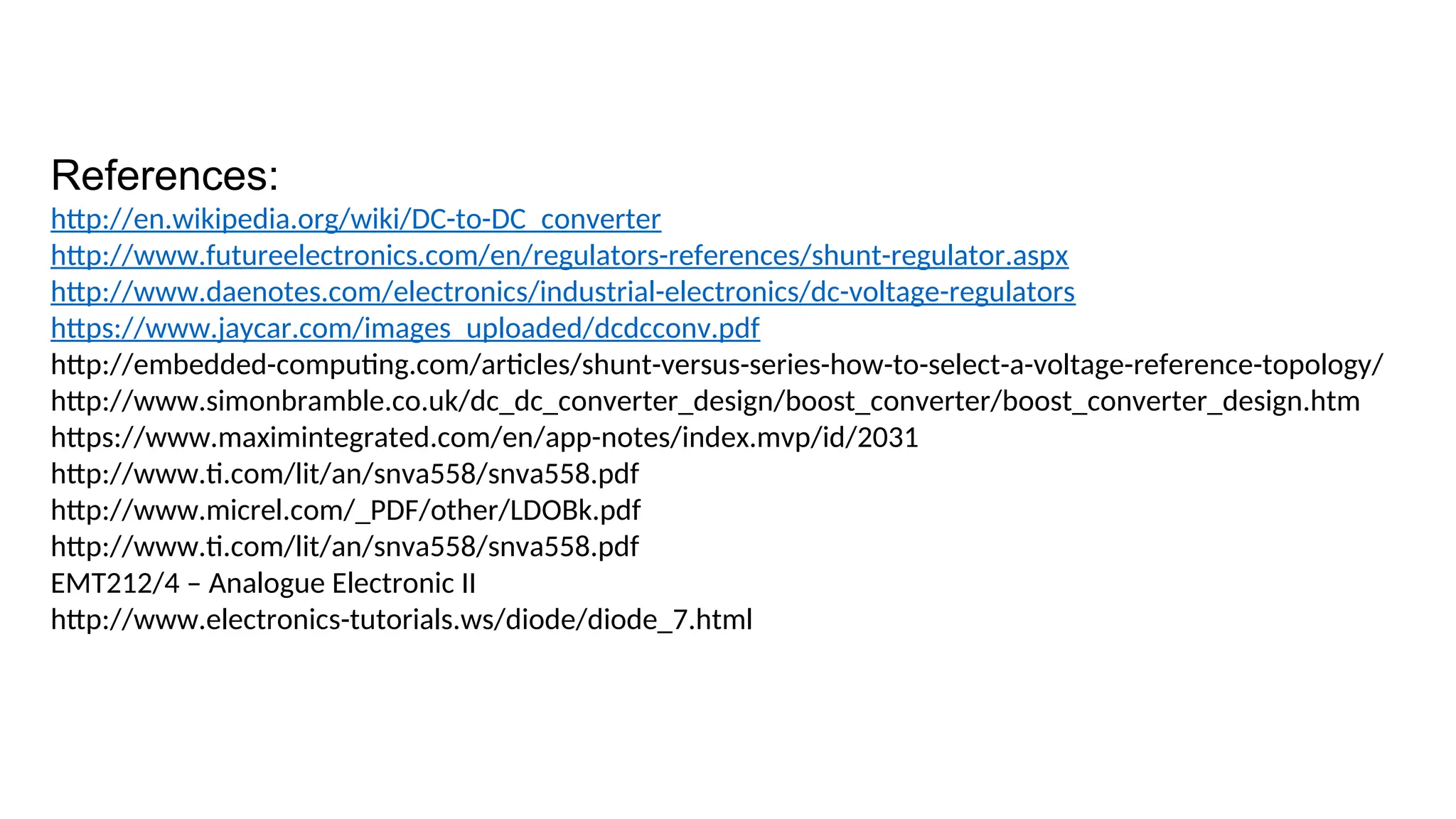 References:
http://en.wikipedia.org/wiki/DC-to-DC_converter
http://www.futureelectronics.com/en/regulators-references/shunt-regulator.aspx
http://www.daenotes.com/electronics/industrial-electronics/dc-voltage-regulators
https://www.jaycar.com/images_uploaded/dcdcconv.pdf
http://embedded-computing.com/articles/shunt-versus-series-how-to-select-a-voltage-reference-topology/
http://www.simonbramble.co.uk/dc_dc_converter_design/boost_converter/boost_converter_design.htm
https://www.maximintegrated.com/en/app-notes/index.mvp/id/2031
http://www.ti.com/lit/an/snva558/snva558.pdf
http://www.micrel.com/_PDF/other/LDOBk.pdf
http://www.ti.com/lit/an/snva558/snva558.pdf
EMT212/4 – Analogue Electronic II
http://www.electronics-tutorials.ws/diode/diode_7.html
 