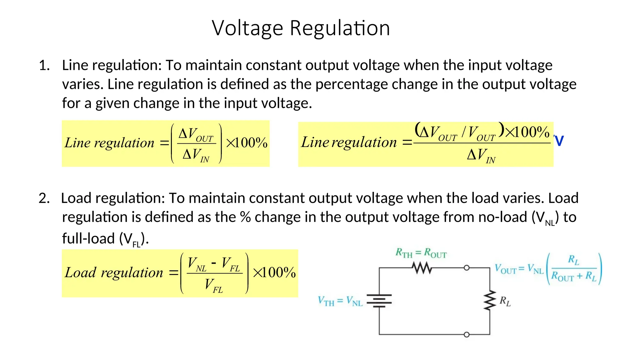 Voltage Regulation
1. Line regulation: To maintain constant output voltage when the input voltage
varies. Line regulation is defined as the percentage change in the output voltage
for a given change in the input voltage.
or %/V
2. Load regulation: To maintain constant output voltage when the load varies. Load
regulation is defined as the % change in the output voltage from no-load (VNL) to
full-load (VFL).
%
100








 

FL
FL
NL
V
V
V
regulation
Load
%
100












IN
OUT
V
V
regulation
Line
 
IN
OUT
OUT
V
V
V
regulation
Line




%
100
/
 