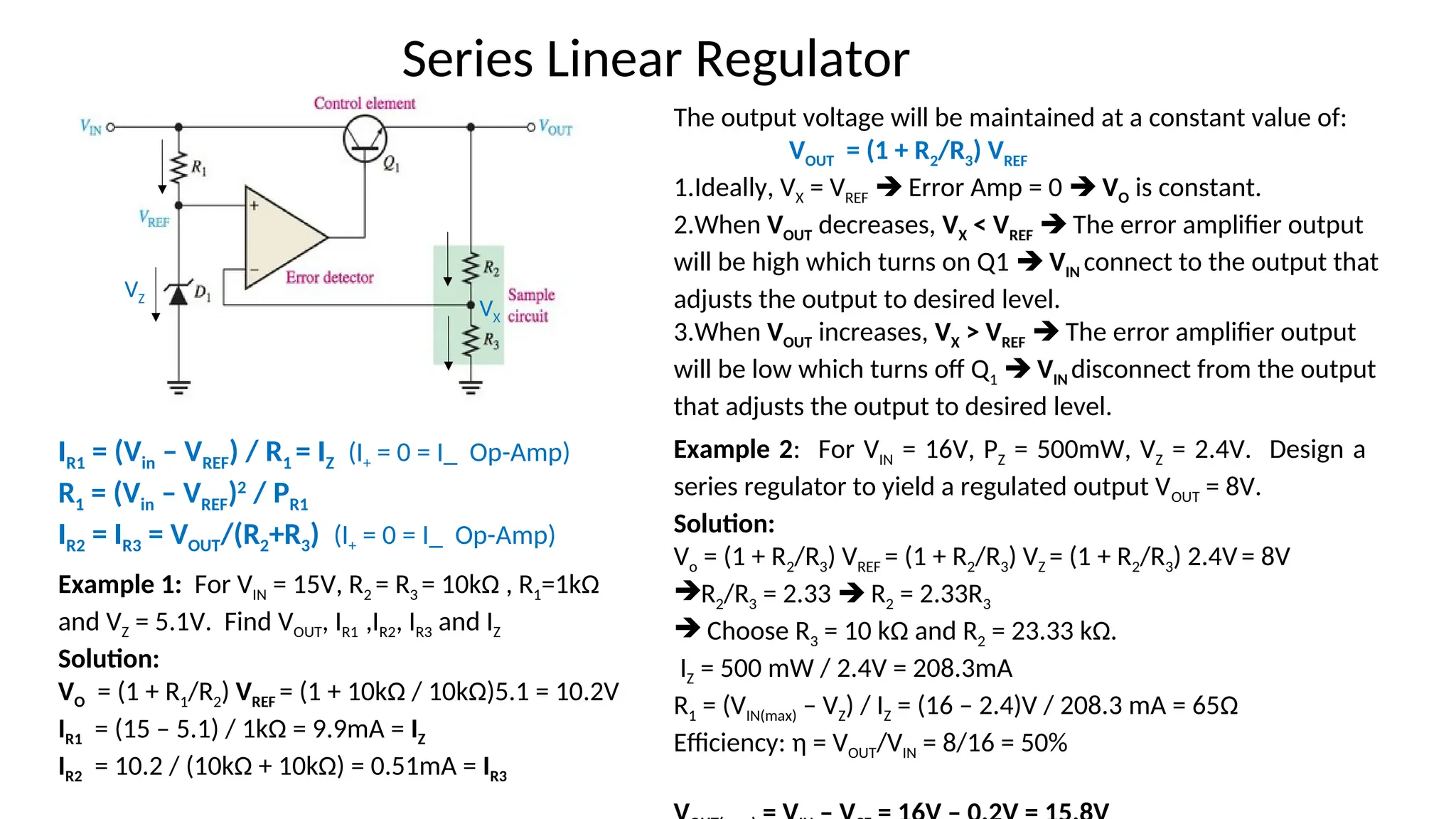 The output voltage will be maintained at a constant value of:
VOUT = (1 + R2/R3) VREF
1.Ideally, VX = VREF  Error Amp = 0  VO is constant.
2.When VOUT decreases, VX < VREF  The error amplifier output
will be high which turns on Q1  VIN connect to the output that
adjusts the output to desired level.
3.When VOUT increases, VX > VREF  The error amplifier output
will be low which turns off Q1  VIN disconnect from the output
that adjusts the output to desired level.
Series Linear Regulator
Example 1: For VIN = 15V, R2 = R3 = 10kΩ , R1=1kΩ
and VZ = 5.1V. Find VOUT, IR1 ,IR2, IR3 and IZ
Solution:
VO = (1 + R1/R2) VREF = (1 + 10kΩ / 10kΩ)5.1 = 10.2V
IR1 = (15 – 5.1) / 1kΩ = 9.9mA = IZ
IR2 = 10.2 / (10kΩ + 10kΩ) = 0.51mA = IR3
IR1 = (Vin – VREF) / R1 = IZ (I+ = 0 = I_ Op-Amp)
R1 = (Vin – VREF)2
/ PR1
IR2 = IR3 = VOUT/(R2+R3) (I+ = 0 = I_ Op-Amp)
Example 2: For VIN = 16V, PZ = 500mW, VZ = 2.4V. Design a
series regulator to yield a regulated output VOUT = 8V.
Solution:
Vo = (1 + R2/R3) VREF = (1 + R2/R3) VZ = (1 + R2/R3) 2.4V= 8V
R2/R3 = 2.33  R2 = 2.33R3
 Choose R3 = 10 kΩ and R2 = 23.33 kΩ.
IZ = 500 mW / 2.4V = 208.3mA
R1 = (VIN(max) – VZ) / IZ = (16 – 2.4)V / 208.3 mA = 65Ω
Efficiency: η = VOUT/VIN = 8/16 = 50%
VX
VZ
 