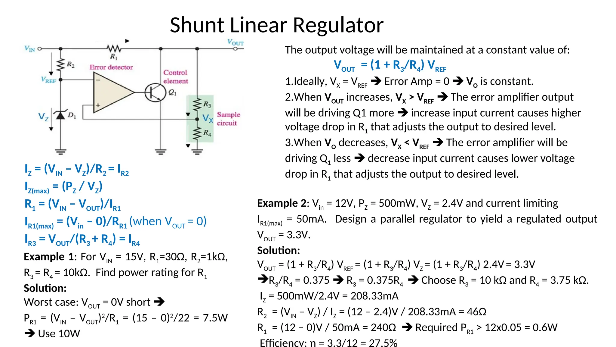 The output voltage will be maintained at a constant value of:
VOUT = (1 + R3/R4) VREF
1.Ideally, VX = VREF  Error Amp = 0  VO is constant.
2.When VOUT increases, VX > VREF  The error amplifier output
will be driving Q1 more  increase input current causes higher
voltage drop in R1 that adjusts the output to desired level.
3.When VO decreases, VX < VREF  The error amplifier will be
driving Q1 less  decrease input current causes lower voltage
drop in R1 that adjusts the output to desired level.
Shunt Linear Regulator
IZ = (VIN – VZ)/R2 = IR2
IZ(max) = (PZ / VZ)
R1 = (VIN – VOUT)/IR1
IR1(max) = (Vin – 0)/RR1 (when VOUT = 0)
IR3 = VOUT/(R3 + R4) = IR4
Example 1: For VIN = 15V, R1=30Ω, R2=1kΩ,
R3 = R4 = 10kΩ. Find power rating for R1
Solution:
Worst case: VOUT = 0V short 
PR1 = (VIN – VOUT)2
/R1 = (15 – 0)2
/22 = 7.5W
 Use 10W
Example 2: Vin = 12V, PZ = 500mW, VZ = 2.4V and current limiting
IR1(max) = 50mA. Design a parallel regulator to yield a regulated output
VOUT = 3.3V.
Solution:
VOUT = (1 + R3/R4) VREF = (1 + R3/R4) VZ = (1 + R3/R4) 2.4V= 3.3V
R3/R4 = 0.375  R3 = 0.375R4  Choose R3 = 10 kΩ and R4 = 3.75 kΩ.
IZ = 500mW/2.4V = 208.33mA
R2 = (VIN – VZ) / IZ = (12 – 2.4)V / 208.33mA = 46Ω
R1 = (12 – 0)V / 50mA = 240Ω  Required PR1 > 12x0.05 = 0.6W
Efficiency: η = 3.3/12 = 27.5%
 