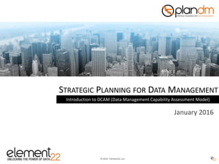 © 2016 - Element22, LLC.
STRATEGIC PLANNING FOR DATA MANAGEMENT
Introduction to DCAM (Data Management Capability Assessment Model)
January 2016
 