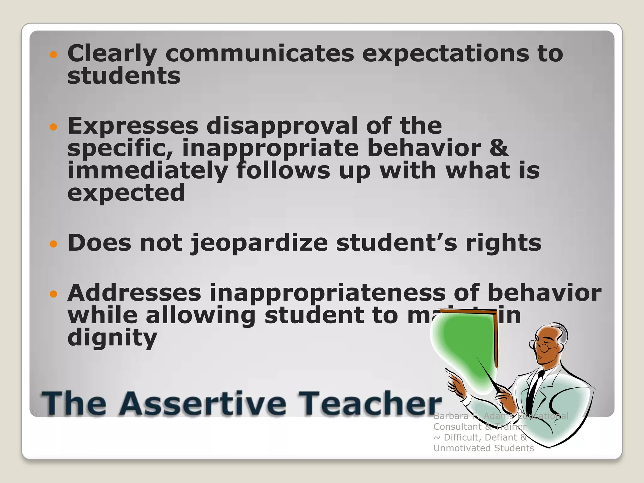 Clearly communicates expectations to studentsExpresses disapproval of the specific, inappropriate behavior & immediately follows up with what is expectedDoes not jeopardize student’s rightsAddresses inappropriateness of behavior while allowing student to maintain dignityThe Assertive TeacherBarbara F. Adams Educational Consultant & Trainer                         ~ Difficult, Defiant & Unmotivated Students