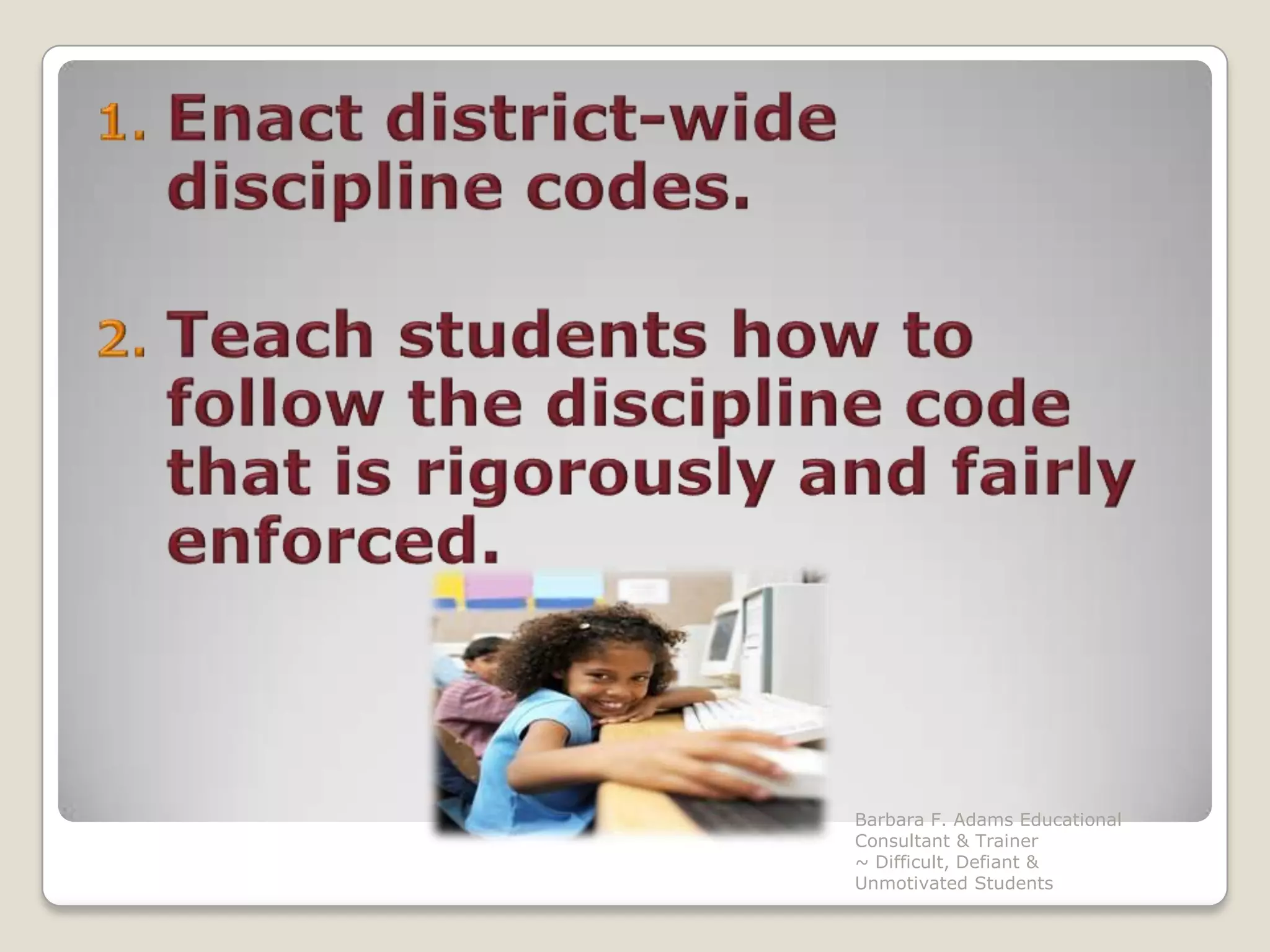 Enact district-wide discipline codes.Teach students how to follow the discipline code that is rigorously and fairly enforced.Barbara F. Adams Educational Consultant & Trainer                         ~ Difficult, Defiant & Unmotivated Students