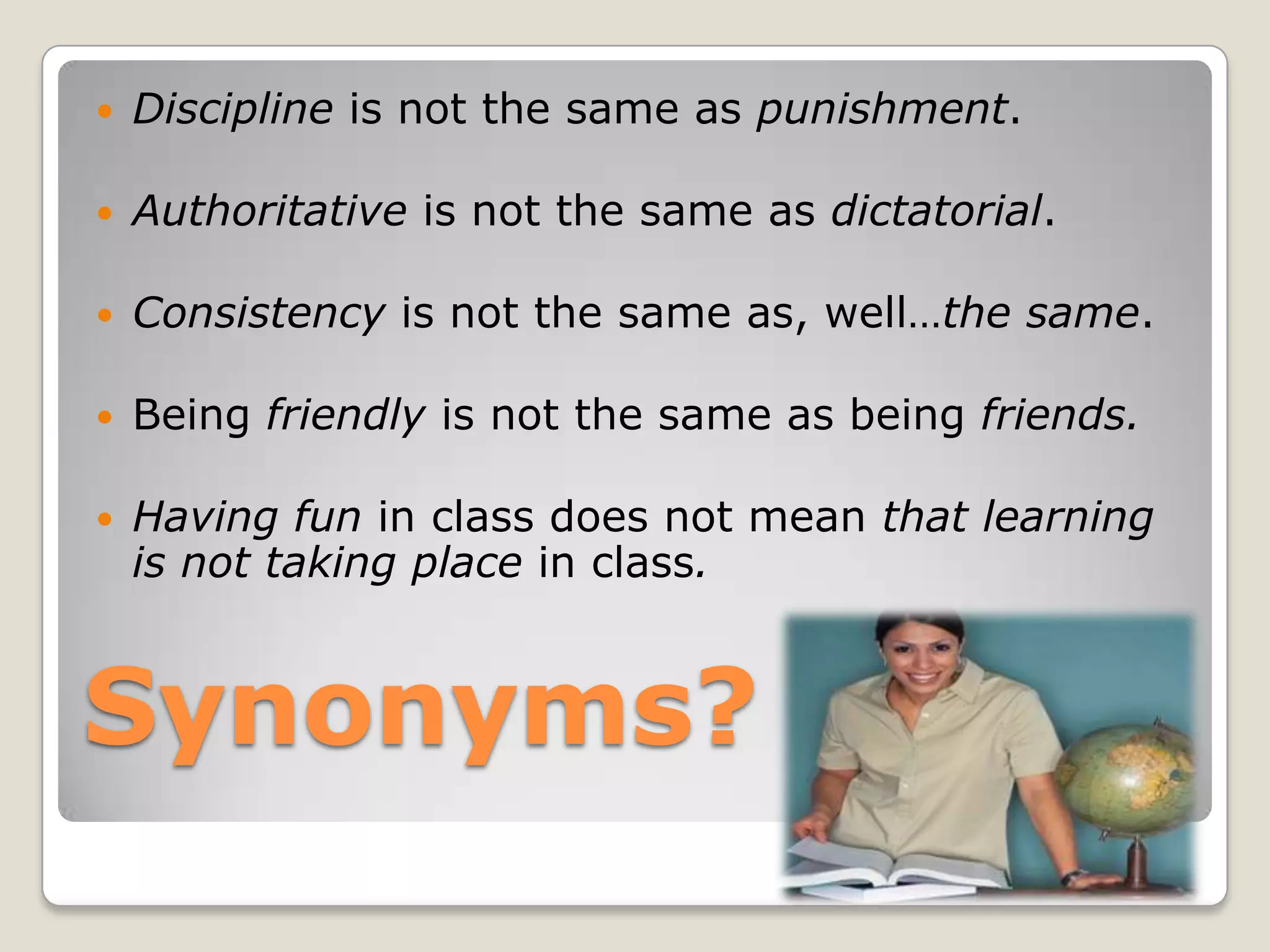 Synonyms?Discipline is not the same as punishment.Authoritative is not the same as dictatorial.Consistency is not the same as, well…thesame.Being friendly is not the same as being friends.Having fun in class does not mean that learning is not taking place in class.Barbara F. Adams Educational Consultant & Trainer                         ~ Difficult, Defiant & Unmotivated Students