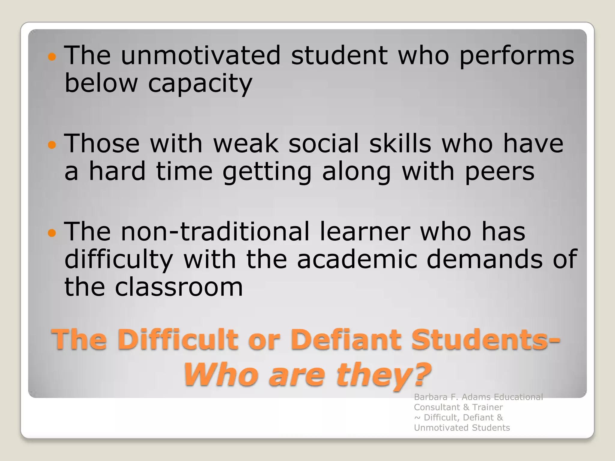 The Difficult or Defiant Students-Whoare they?The unmotivated student who performs below capacityThose with weak social skills who have a hard time getting along with peersThe non-traditional learner who has  difficulty with the academic demands of the classroomBarbara F. Adams Educational Consultant & Trainer                         ~ Difficult, Defiant & Unmotivated Students