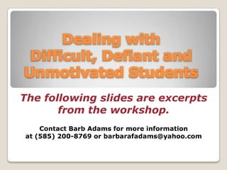 Dealing with Difficult, Defiant and Unmotivated Students The following slides are excerpts  from the workshop.  Contact Barb Adams for more information  at (585) 200-8769 or barbarafadams@yahoo.com 