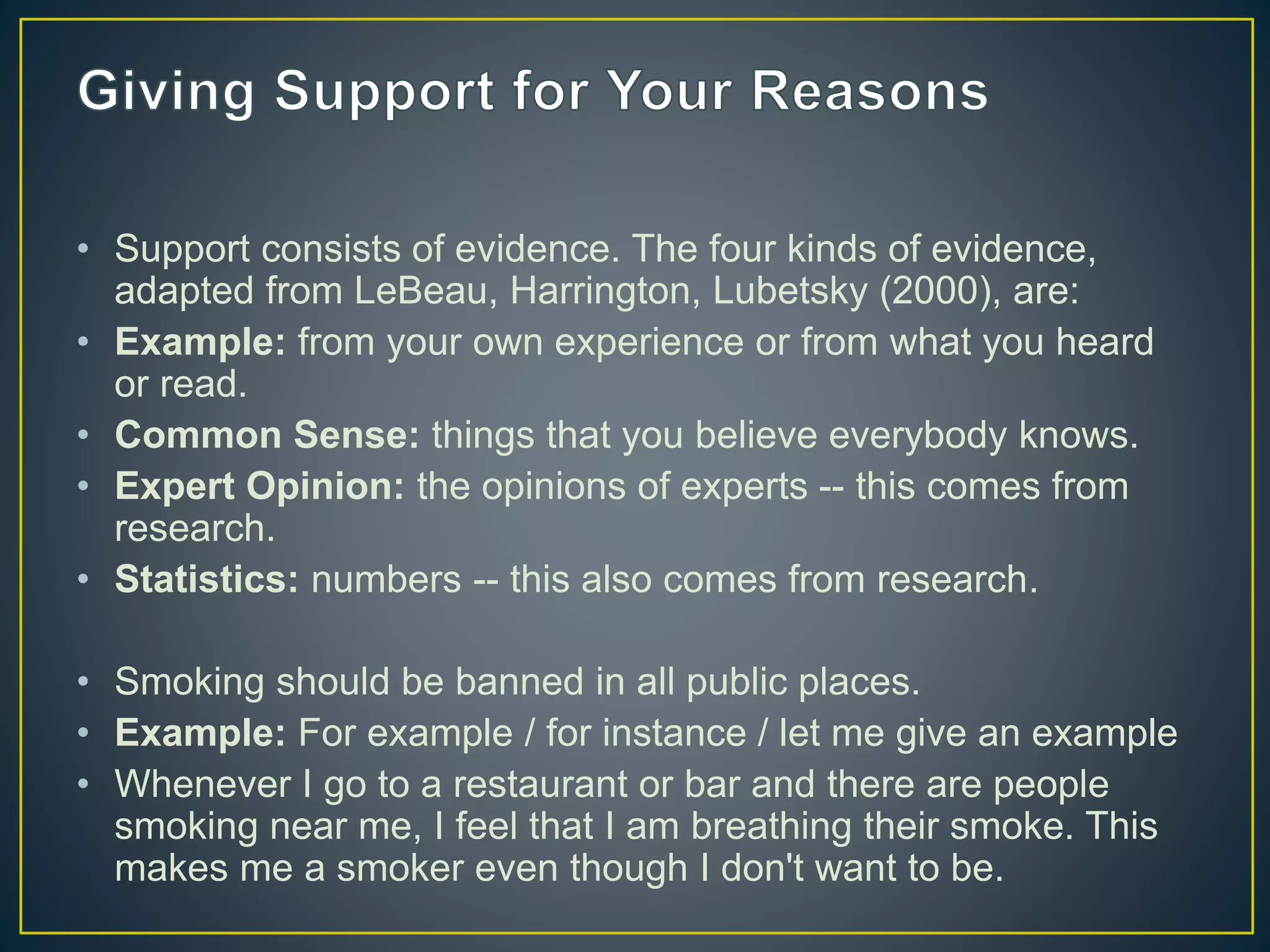 • Support consists of evidence. The four kinds of evidence,
adapted from LeBeau, Harrington, Lubetsky (2000), are:
• Example: from your own experience or from what you heard
or read.
• Common Sense: things that you believe everybody knows.
• Expert Opinion: the opinions of experts -- this comes from
research.
• Statistics: numbers -- this also comes from research.
• Smoking should be banned in all public places.
• Example: For example / for instance / let me give an example
• Whenever I go to a restaurant or bar and there are people
smoking near me, I feel that I am breathing their smoke. This
makes me a smoker even though I don't want to be.
 