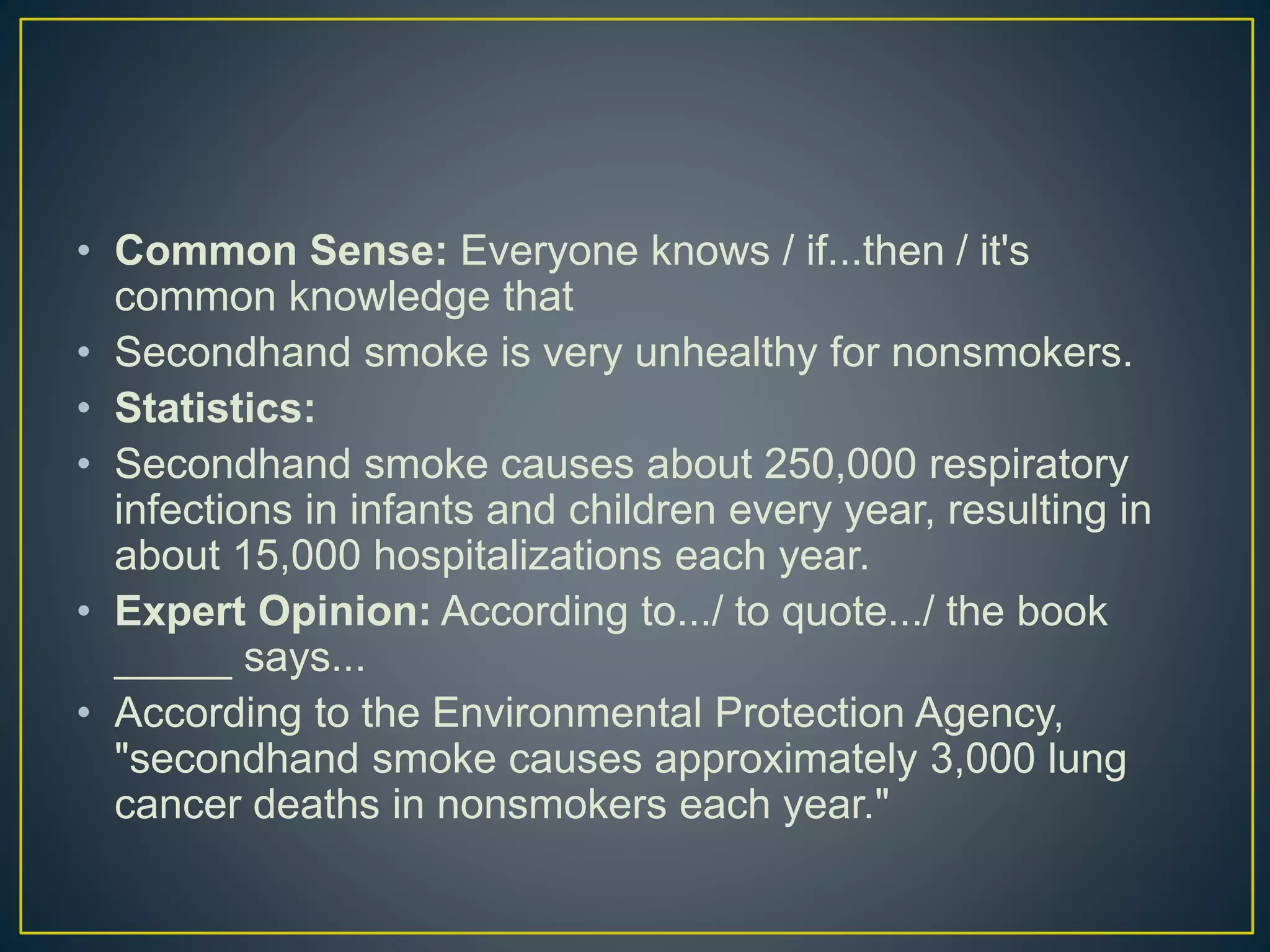 • Common Sense: Everyone knows / if...then / it's
common knowledge that
• Secondhand smoke is very unhealthy for nonsmokers.
• Statistics:
• Secondhand smoke causes about 250,000 respiratory
infections in infants and children every year, resulting in
about 15,000 hospitalizations each year.
• Expert Opinion: According to.../ to quote.../ the book
_____ says...
• According to the Environmental Protection Agency,
"secondhand smoke causes approximately 3,000 lung
cancer deaths in nonsmokers each year."
 