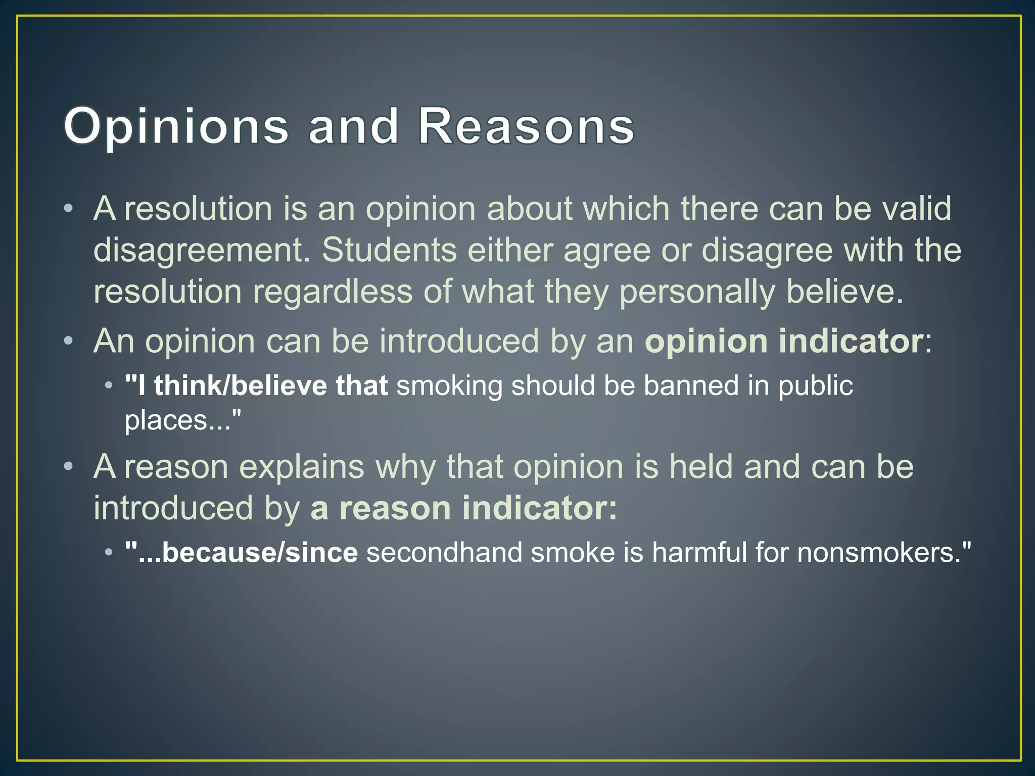 • A resolution is an opinion about which there can be valid
disagreement. Students either agree or disagree with the
resolution regardless of what they personally believe.
• An opinion can be introduced by an opinion indicator:
• "I think/believe that smoking should be banned in public
places..."
• A reason explains why that opinion is held and can be
introduced by a reason indicator:
• "...because/since secondhand smoke is harmful for nonsmokers."
 
