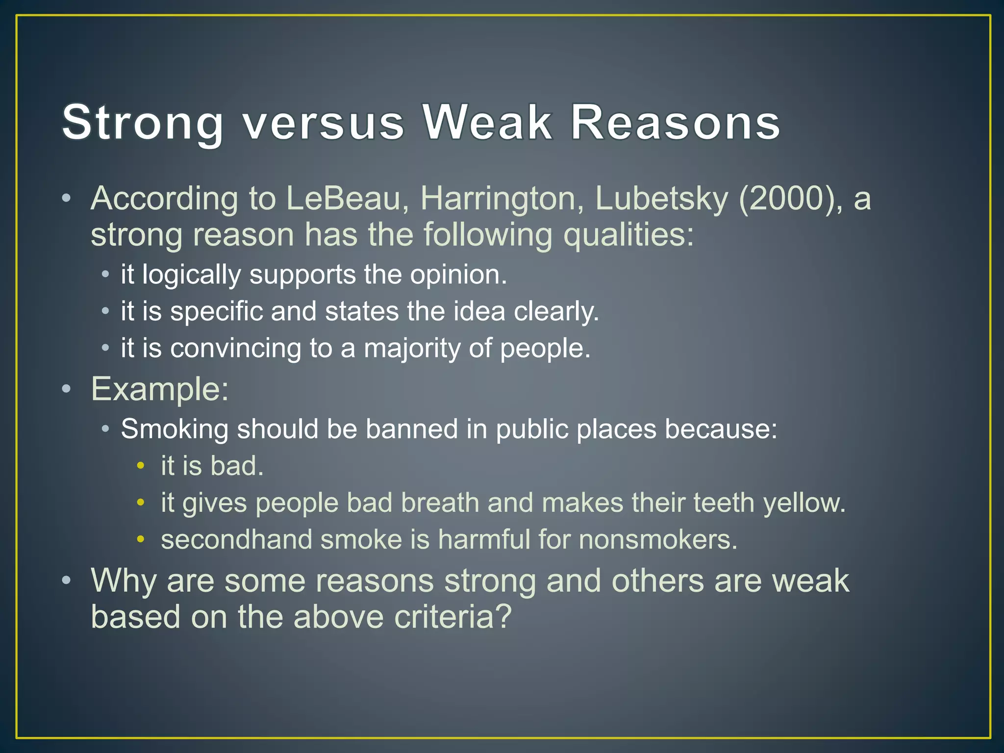 • According to LeBeau, Harrington, Lubetsky (2000), a
strong reason has the following qualities:
• it logically supports the opinion.
• it is specific and states the idea clearly.
• it is convincing to a majority of people.
• Example:
• Smoking should be banned in public places because:
• it is bad.
• it gives people bad breath and makes their teeth yellow.
• secondhand smoke is harmful for nonsmokers.
• Why are some reasons strong and others are weak
based on the above criteria?
 