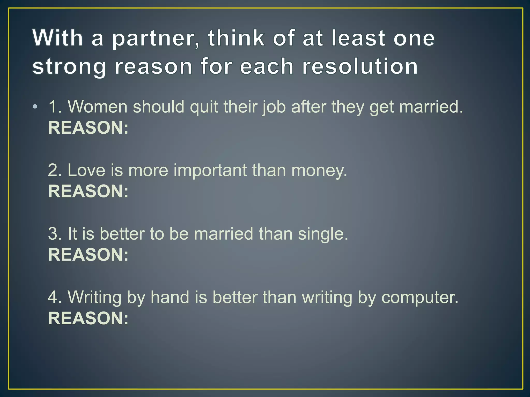 • 1. Women should quit their job after they get married.
REASON:
2. Love is more important than money.
REASON:
3. It is better to be married than single.
REASON:
4. Writing by hand is better than writing by computer.
REASON:
 