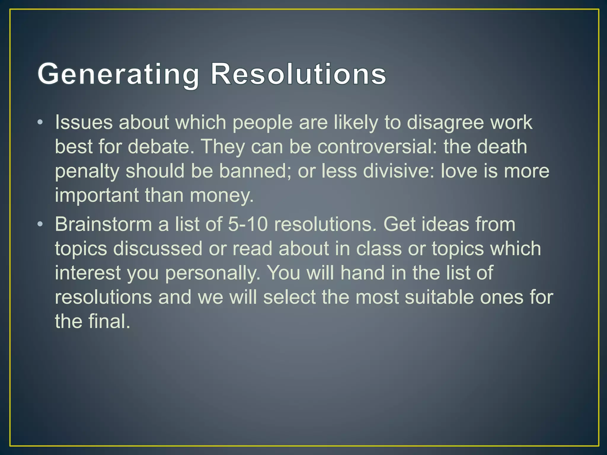• Issues about which people are likely to disagree work
best for debate. They can be controversial: the death
penalty should be banned; or less divisive: love is more
important than money.
• Brainstorm a list of 5-10 resolutions. Get ideas from
topics discussed or read about in class or topics which
interest you personally. You will hand in the list of
resolutions and we will select the most suitable ones for
the final.
 