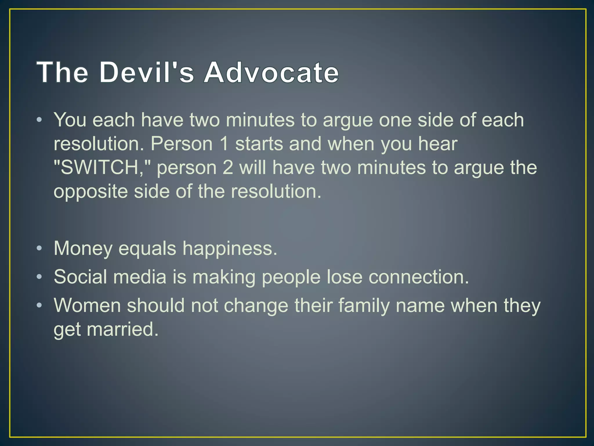 • You each have two minutes to argue one side of each
resolution. Person 1 starts and when you hear
"SWITCH," person 2 will have two minutes to argue the
opposite side of the resolution.
• Money equals happiness.
• Social media is making people lose connection.
• Women should not change their family name when they
get married.
 