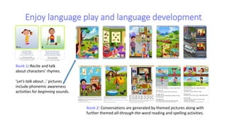 Enjoy language play and language development
Book 2: Conversations are generated by themed pictures along with
further themed all-through-the-word reading and spelling activities.
Book 1: Recite and talk
about characters’ rhymes.
‘Let’s talk about...’ pictures
include phonemic awareness
activities for beginning sounds.
 