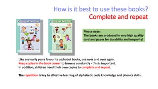 How is it best to use these books?
Complete and repeat
Like any early years favourite alphabet books, use over and over again.
Keep copies in the book corner to browse constantly - this is important.
In addition, children need their own copies to complete and repeat.
The repetition is key to effective learning of alphabetic code knowledge and phonics skills.
Please note:
The books are produced in very high quality
card and paper for durability and longevity!
 