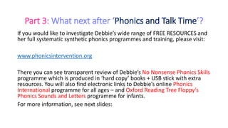 Part 3: What next after ‘Phonics and Talk Time’?
If you would like to investigate Debbie’s wide range of FREE RESOURCES and
her full systematic synthetic phonics programmes and training, please visit:
www.phonicsintervention.org
There you can see transparent review of Debbie’s No Nonsense Phonics Skills
programme which is produced in ‘hard copy’ books + USB stick with extra
resources. You will also find electronic links to Debbie’s online Phonics
International programme for all ages – and Oxford Reading Tree Floppy’s
Phonics Sounds and Letters programme for infants.
For more information, see next slides:
 