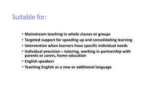 Suitable for:
• Mainstream teaching in whole classes or groups
• Targeted support for speeding up and consolidating learning
• Intervention when learners have specific individual needs
• Individual provision – tutoring, working in partnership with
parents or carers, home education
• English speakers
• Teaching English as a new or additional language
 