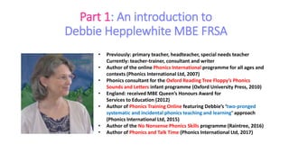Part 1: An introduction to
Debbie Hepplewhite MBE FRSA
• Previously: primary teacher, headteacher, special needs teacher
Currently: teacher-trainer, consultant and writer
• Author of the online Phonics International programme for all ages and
contexts (Phonics International Ltd, 2007)
• Phonics consultant for the Oxford Reading Tree Floppy’s Phonics
Sounds and Letters infant programme (Oxford University Press, 2010)
• England: received MBE Queen’s Honours Award for
Services to Education (2012)
• Author of Phonics Training Online featuring Debbie’s ‘two-pronged
systematic and incidental phonics teaching and learning’ approach
(Phonics International Ltd, 2015)
• Author of the No Nonsense Phonics Skills programme (Raintree, 2016)
• Author of Phonics and Talk Time (Phonics International Ltd, 2017)
 
