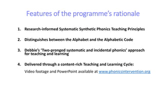 Features of the programme’s rationale
1. Research-informed Systematic Synthetic Phonics Teaching Principles
2. Distinguishes between the Alphabet and the Alphabetic Code
3. Debbie’s ‘Two-pronged systematic and incidental phonics’ approach
for teaching and learning
4. Delivered through a content-rich Teaching and Learning Cycle:
Video footage and PowerPoint available at www.phonicsintervention.org
 