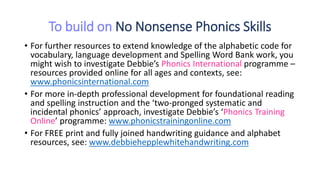 To build on No Nonsense Phonics Skills
• For further resources to extend knowledge of the alphabetic code for
vocabulary, language development and Spelling Word Bank work, you
might wish to investigate Debbie’s Phonics International programme –
resources provided online for all ages and contexts, see:
www.phonicsinternational.com
• For more in-depth professional development for foundational reading
and spelling instruction and the ‘two-pronged systematic and
incidental phonics’ approach, investigate Debbie’s ‘Phonics Training
Online’ programme: www.phonicstrainingonline.com
• For FREE print and fully joined handwriting guidance and alphabet
resources, see: www.debbiehepplewhitehandwriting.com
 
